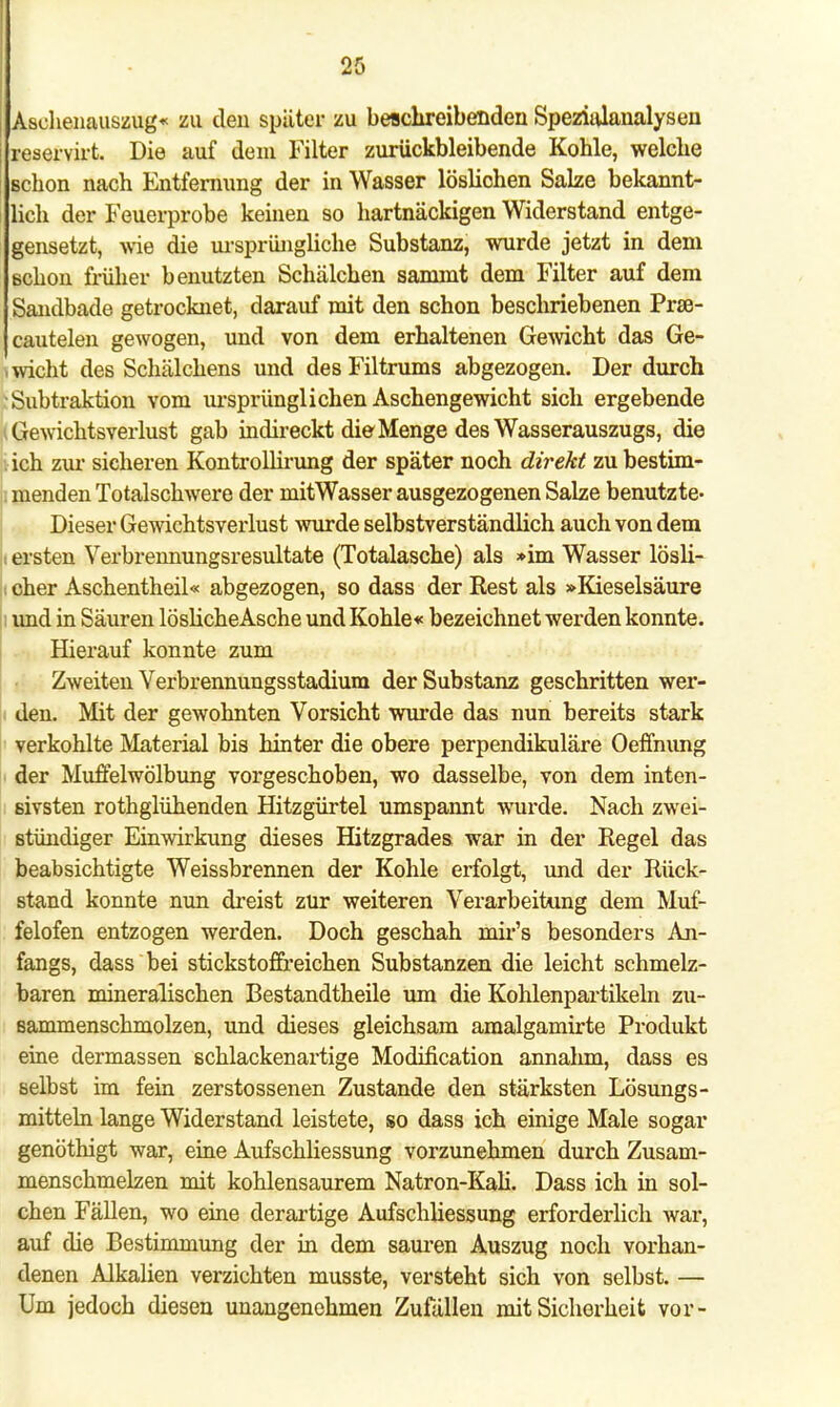 Aschenauszug« zu den später zu beschreibenden Spezialanalysen j reservirt. Die auf dem Filter zurückbleibende Kohle, welche schon nach Entfernung der in Wasser löslichen Salze bekannt- lich der Feuerprobe keinen so hartnäckigen Widerstand entge- gensetzt, wie die ursprüngliche Substanz, wurde jetzt in dem Bchon früher benutzten Schälchen sammt dem Filter auf dem Sandbade getrocknet, darauf mit den schon beschriebenen Prse- Jcautelen gewogen, und von dem erhaltenen Gewicht das Ge- , wicht des Schälchens und desFiltrums abgezogen. Der durch Subtraktion vom ursprünglichen Aschengewicht sich ergebende | Gewichtsverlust gab indireckt die Menge des Wasserauszugs, die . ich zur sicheren Kontrollirung der später noch direkt zubestim- ; menden Totalschwere der mitWasser ausgezogenen Salze benutzte- Dieser Gewichtsverlust wurde selbstverständlich auch von dem : ersten Verbrennungsresultate (Totalasche) als »im Wasser lösli- n eher Aschentheil« abgezogen, so dass der Rest als »Kieselsäure i und in Säuren löslicheAsche und Kohle« bezeichnet werden konnte. Hierauf konnte zum Zweiten Verbrennungsstadium der Substanz geschritten wer- den. Mit der gewohnten Vorsicht wurde das nun bereits stark verkohlte Material bis hinter die obere perpendikuläre Oeffnung der Muffelwölbung vorgeschoben, wo dasselbe, von dem inten- sivsten rothglühenden Hitzgürtel umspannt wurde. Nach zwei- stündiger Einwirkung dieses Hitzgrades war in der Regel das beabsichtigte Weissbrennen der Kohle erfolgt, und der Rück- stand konnte nun dreist zur weiteren Verarbeitung dem Muf- felofen entzogen werden. Doch geschah mir's besonders An- fangs, dass bei stickstoffreichen Substanzen die leicht schmelz- baren mineralischen Bestandteile um die Kohlenpartikeln zu- sammenschmolzen, und dieses gleichsam amalgamirte Produkt eine dermassen schlackenartige Modification annahm, dass es selbst im fein zerstossenen Zustande den stärksten Lösungs- mitteln lange Widerstand leistete, so dass ich einige Male sogar genöthigt war, eine Aufschliessung vorzunehmen durch Zusam- menschmelzen mit kohlensaurem Natron-Kali. Dass ich in sol- chen Fällen, wo eine derartige Aufschliessung erforderlich war, auf die Bestimmung der in dem sauren Auszug noch vorhan- denen Alkalien verzichten musste, versteht sich von selbst. — Um jedoch diesen unangenehmen Zufällen mit Sicherheit vor-