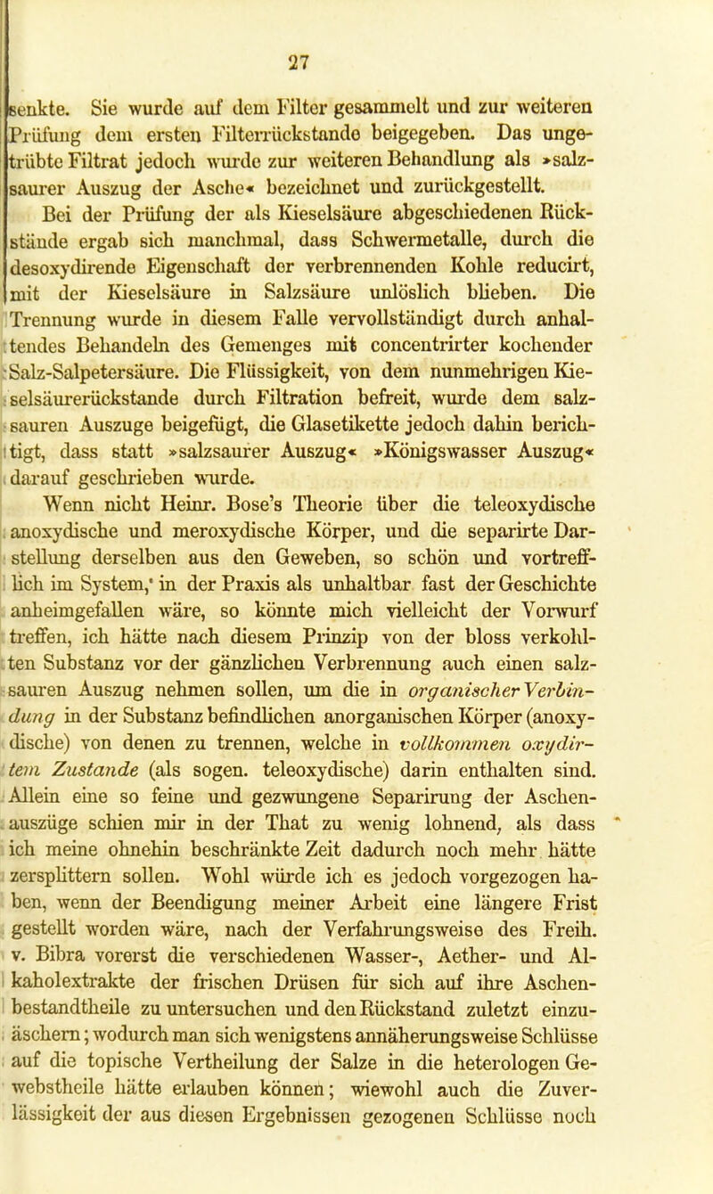Benkte. Sie wurde auf dem Filter gesammolt und zur weiteren Prüfung dem ersten Filterrückstande beigegeben. Das unge- trübte Filtrat jedoch wurde zur weiteren Behandlung als »salz- saurer Auszug der Asche« bezeichnet und zurückgestellt. Bei der Prüfung der als Kieselsäure abgeschiedenen Rück- stände ergab sich manchmal, dass Schwermetalle, durch die desoxydirende Eigenschaft der verbrennenden Kohle reducirt, (mit der Kieselsäure in Salzsäure unlöslich blieben. Die Trennung wurde in diesem Falle vervollständigt durch anhal- tendes Behandeln des Gemenges mit concentrirter kochender I Salz-Salpetersäure. Die Flüssigkeit, von dem nunmehrigen Kie- selsäurerückstande durch Filtration befreit, wurde dem salz- sauren Auszuge beigefügt, die Glasetikette jedoch dahin berich- tigt, dass statt »salzsaurer Auszug« »Königswasser Auszug« i darauf geschrieben wurde. Wenn nicht Heinr. Bose's Theorie über die teleoxydische anoxydische und meroxydische Körper, und die separirte Dar- stellung derselben aus den Geweben, so schön und vortreff- lich im System,* in der Praxis als unhaltbar fast der Geschichte anheimgefallen wäre, so könnte mich vielleicht der Vorwurf treffen, ich hätte nach diesem Prinzip von der bloss verkohl- ten Substanz vor der gänzlichen Verbrennung auch einen salz- sauren Auszug nehmen sollen, um die in organischerYerbin- dung in der Substanz befindlichen anorganischen Körper (anoxy- dische) von denen zu trennen, welche in vollkommen oxydir- tem Zustande (als sogen, teleoxydische) darin enthalten sind. Allein eine so feine und gezwungene Separirung der Aschen- .auszüge schien mir in der That zu wenig lohnend, als dass * ich meine ohnehin beschränkte Zeit dadurch noch mehr hätte zersplittern sollen. Wohl würde ich es jedoch vorgezogen ha- ben, wenn der Beendigung meiner Arbeit eine längere Frist gestellt worden wäre, nach der Verfahrungsweise des Freih. v. Bibra vorerst die verschiedenen Wasser-, Aether- und Al- I kaholextrakte der frischen Drüsen für sich auf ihre Aschen- I bestandtheile zu untersuchen und den Rückstand zuletzt einzu- , äschern; wodurch man sich wenigstens annäherungsweise Schlüsse auf die topische Vertheilung der Salze in die heterologen Ge- webstheile hätte erlauben können; wiewohl auch die Zuver- lässigkeit der aus diesen Ergebnissen gezogenen Schlüsse noch
