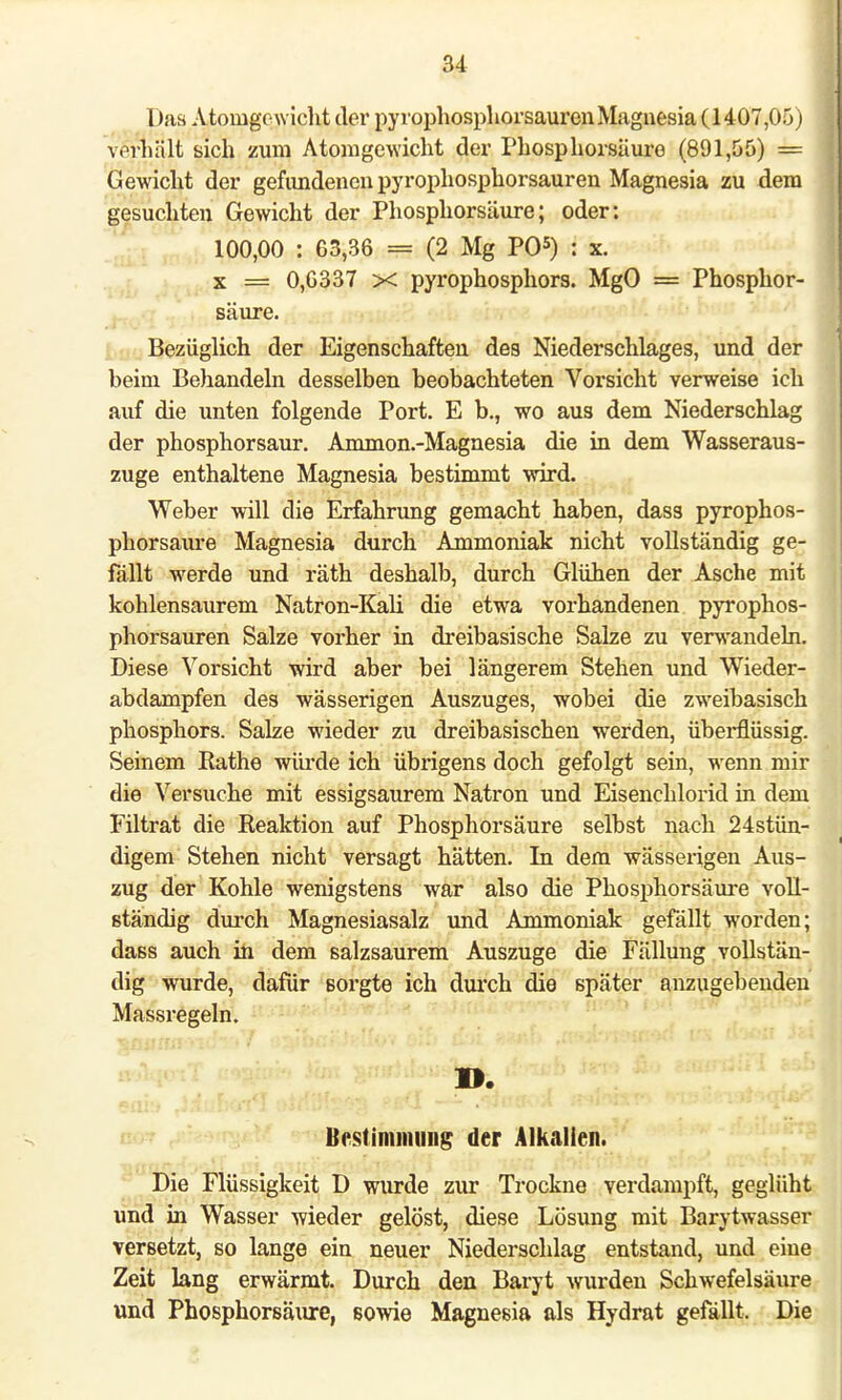 I >as Atomgewicht der pyrophosphorsauren Magnesia (1407,05) verhält sich zum Atomgewicht der Phosphorsäure (891,55) = Gewicht der gefimdenenpyrophosphorsauren Magnesia zu dem gesuchten Gewicht der Phosphorsäure; oder: 100,00 : 63,36 = (2 Mg PO5) : x. x = 0,6337 x pyrophosphors. MgO = Phosphor- säure. Bezüglich der Eigenschaften des Niederschlages, und der beim Behandeln desselben beobachteten Vorsicht verweise ich auf die unten folgende Port. E b., wo aus dem Niederschlag der phosphorsaur. Ammon-Magnesia die in dem Wasseraus- zuge enthaltene Magnesia bestimmt wird. Weber will die Erfahrung gemacht haben, dass pyrophos- phorsaure Magnesia durch Ammoniak nicht vollständig ge- fällt werde und räth deshalb, durch Glühen der Asche mit kohlensaurem Natron-Kali die etwa vorhandenen pyrophos- phorsauren Salze vorher in dreibasische Salze zu verwandeln. Diese Vorsicht wird aber bei längerem Stehen und Wieder- abdampfen des wässerigen Auszuges, wobei die zweibasisch phosphors. Salze wieder zu dreibasischen werden, überflüssig. Seinem Rathe würde ich übi'igens doch gefolgt sein, wenn mir die Versuche mit essigsaurem Natron und Eisenchlorid in dem Filtrat die Reaktion auf Phosphorsäure selbst nach 24stün- digem Stehen nicht versagt hätten. In dem wässerigen Aus- zug der Kohle wenigstens war also die Phosphorsäure voll- ständig durch Magnesiasalz und Ammoniak gefällt worden; dass auch in dem salzsaurem Auszuge die Fällung vollstän- dig wurde, dafür sorgte ich durch die später anzugebenden Massregeln. «fepnT ay^J anghbusjfli änab feto&> bmuvM** Bestimmung der Alkalien. Die Flüssigkeit D wurde zur Trockne verdampft, geglüht und in Wasser wieder gelöst, diese Lösung mit Barytwasser versetzt, so lange ein neuer Niederschlag entstand, und eine Zeit lang erwärmt. Durch den Baryt wurden Schwefelsäure und Phosphorsäure, sowie Magnesia als Hydrat gefällt. Die