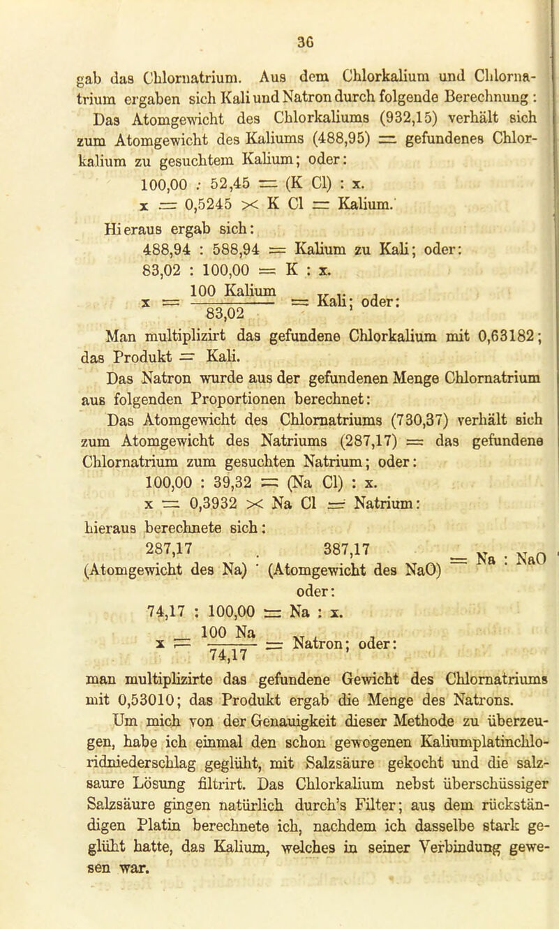 gab das Chlornatrium. Aus dem Chlorkalium und Chlorna- trium ergaben sich Kali und Natron durch folgende Berechnung : Das Atomgewicht des Chlorkaliums (932,15) verhält sich zum Atomgewicht des Kaliums (488,95) =. gefundenes Chlor- kalium zu gesuchtem Kalium; oder: 100,00 : 52,45 s= (K Cl) : x. x == 0,5245 x K Cl = Kalium.' Hieraus ergab sich: 488,94 : 588,94 = Kalium zu Kali; oder: 83,02 : 100,00 = K : x. 100 Kalium „ , x = == Kau; oder: 83,02 ' Man multiplizirt das gefundene Chlorkalium mit 0,63182; das Produkt = Kali. Das Natron wurde aus der gefundenen Menge Chlornatrium aus folgenden Proportionen berechnet: Das Atomgewicht des Chlornatriums (730,37) verhält sich zum Atomgewicht des Natriums (287,17) = das gefundene Chlornatrium zum gesuchten Natrium; oder: 100,00 : 39,32 = (Na Cl) : x. x == 0,3932 x Na Cl Natrium: hieraus berechnete sich: 287'17 • 387>17 =Na-NaO (Atomgewicht des Na) ' (Atomgewicht des NaO) oder: 74,17 : 100,00 — Na : x. _ 100 Na XT . _ x .— 74 i'j ' = Natron; oder: man multiplizirte das gefundene Gewicht des Chlornatriums mit 0,53010; das Produkt ergab die Menge des Natrons. Um mich von der Genauigkeit dieser Methode zu überzeu- gen, habe ich einmal den schon gewogenen Kaliumplatinchlo- ridniederschlag geglüht, mit Salzsäure gekocht und die salz- saure Lösung filtrirt. Das Chlorkalium nebst überschüssiger Salzsäure gingen natürlich durch's Filter; aus dem rückstän- digen Platin berechnete ich, nachdem ich dasselbe stark ge- glüht hatte, das Kalium, welches in seiner Verbindung gewe- sen war.