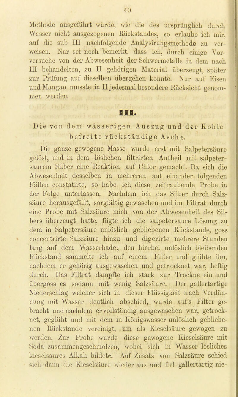 Methode ausgeführt würde, wie die des m'sprünglißli durch Wasser nicht ausgezogenen Rückstandes, so erlaube ich mir, auf (ho suh III nachfolgende Analysirungsmethode zu ver- weisen. Nur sei noch bemerkt, dass ich, durch einige Yor- versuche von der Abwesenheit der Schwermetalle in dem nach III behandelten, zu II gehörigen Material überzeugt, später zur Prüfung auf dieselben übergehen konnte. Nur auf Eisen und Mangan musste in II jedesmal besondere Rücksicht genom- men werden. Ol. Die von dein wässerigen Auszug und der Kohle befreite rückständige Asche. Die ganze gewogene Masse wurde erst mit Salpetersäure gelöst, und in dem löslichen filtrirten Antheil mit salpeter- saurem Silber eine Reaktion auf Chlor gemacht. Da sich die Abwesenheit desselben in mehreren auf einander folgenden Fällen constatirte, so habe ich diese zeitraubende Probe in der Folge unterlassen. Nachdem ich das Silber durch Salz- säure herausgefällt, sorgfältig gewaschen und im Filtrat durch eine Probe mit Salzsäure mich von der Abwesenheit des Sil- bers überzeugt hatte, fügte ich die salpetersaure Lösung zu dem in Salpetersäure unlöslich gebliebenen Rückstände, goss concentrirte Salzsäure hinzu und digerirte mehrere Stunden lang auf dem Wasserbade; den hierbei unlöslich bleibenden Rückstand sammelte ich auf einem Filter und glühte ihn, nachdem er gehörig ausgewaschen und getrocknet war, heftig durch. Das Filtrat dampfte ich stark zur Trockne ein und übergoss es sodann mit- wenig Salzsäure. Der gallertartige Niederschlag welcher sich in dieser Flüssigkeit nach Verdün- nung mit Wasser deutlich abschied, wurde aufs Filter ge- bracht und nachdem er vollständig ausgewaschen war, getrock- net, geglüht und mit dem in Königswasser unlöslich gebliebe- nen Rückstände vereinigt, um als Kieselsäure gewogen zu werden. Zur Probe wurde diese gewogene Kieselsäure mit Soda zusammengeschmolzen, wobei sich in Wasser lösliches kieselsaures Alkali bildete. Auf Zusatz von Salzsäure schied sich' dann die Kieselsäure wieder aus und fiel gallertartig nie-