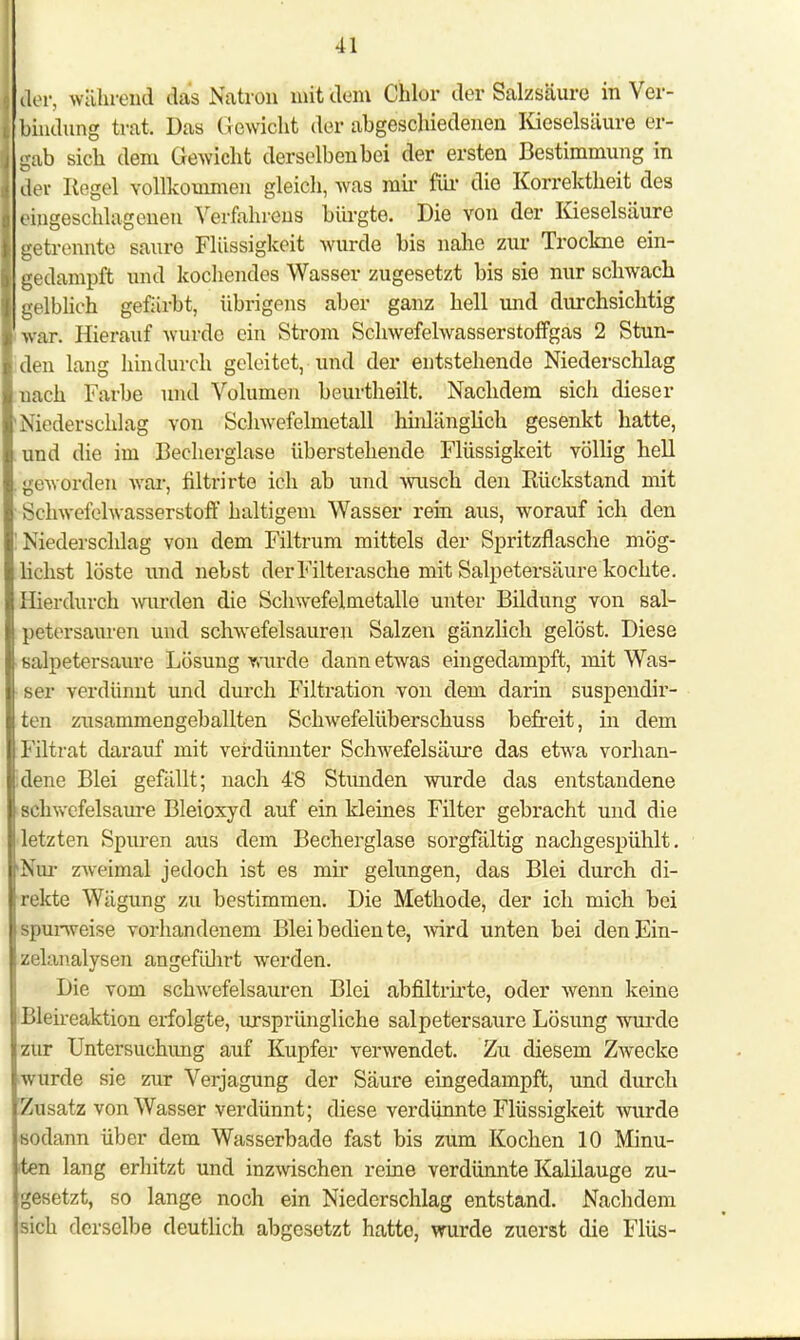 der, währödl das Natron mit dem Chlor der Salzsäure in Ver- lbindung trat. Das Gewicht der abgeschiedenen Kieselsäure er- gab sich dem Gewicht derselben bei der ersten Bestimmung in der Kogel vollkommen gleich, was mix' für die Korrektheit des eingeschlagenen Verfahrens bürgte. Die von der Kieselsäure getrennte saure Flüssigkeit wurde bis nahe zur Trockne ein- gedampft und kochendes Wasser zugesetzt bis sie nur schwach gelblich gefärbt, übrigens aber ganz hell und durchsichtig war. Hierauf wurde ein Strom Schwefelwasserstoffgas 2 Stun- den lang hindurch geleitet, und der entstehende Niederschlag nach Farbe und Volumen beurtheilt. Nachdem sich dieser Niederschlag von Schwefelmetall hnüänglich gesenkt hatte, und die im Becherglase überstehende Flüssigkeit völlig hell geworden war, nltrirte ich ab und wusch den Kückstand mit Schwefelwasserstoff haltigem Wasser rein aus, worauf ich den Niederschlag von dem Filtrum mittels der Spritzflasche mög- lichst löste und nebst der Filterasche mit Salpetersäure kochte. Hierdurch wurden die Schwefelmetalle unter Bildung von sal- petersauren und schwefelsauren Salzen gänzlich gelöst. Diese salpetersaure Lösung wurde dann etwas eingedampft, mit Was- ser verdünnt und durch Filtration von dem darin suspendir- ten zusammengeballten Schwefelüberschuss befreit, in dem Filtrat darauf mit verdünnter Schwefelsäiu-e das etwa vorhan- dene Blei gefällt; nach 4'8 Stunden wurde das entstandene schwefelsaure Bleioxyd auf ein kleines Filter gebracht und die letzten Spuren aus dem Becherglase sorgfältig nachgespühlt. Nur zweimal jedoch ist es mir gelungen, das Blei durch di- rekte Wägung zu bestimmen. Die Methode, der ich mich bei spurweise vorhandenem Blei bediente, wird unten bei den Ein- zelanalysen angeführt werden. Die vom schwefelsauren Blei abfiltrirte, oder wenn keine likireaktion erfolgte, ursprüngliche salpetersaure Lösung wurde zur Untersuchimg auf Kupfer verwendet. Zu diesem Zwecke wurde sie zur Verjagung der Säure eingedampft, und durch Zusatz von Wasser verdünnt; diese verdünnte Flüssigkeit Avurde sodann über dem Wasserbade fast bis zum Kochen 10 Minu- ten lang erhitzt und inzwischen reine verdünnte Kalilauge zu- gesetzt, so lange noch ein Niederschlag entstand. Nachdem sich derselbe deutlich abgesetzt hatte, wurde zuerst die Flüs-