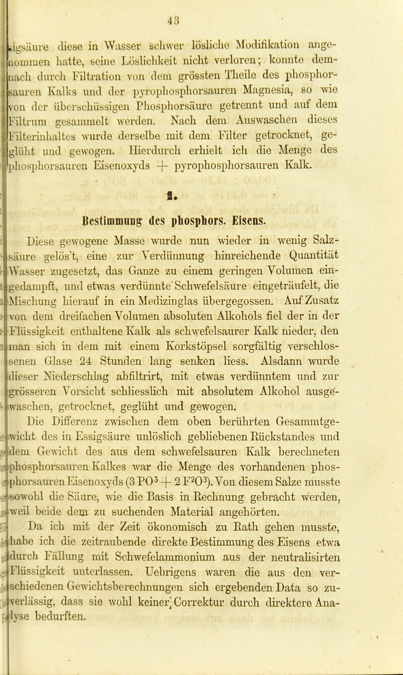 jsäure diese in Wasser schwer löslicho Modifikation ange- nommen hatte, seine Lösliclikeit nicht verloren; konnte dem- lach durch Filtration von dem grossten Theile des phosphor- iauren Kalks nnd der pyrophosphorsauren Magnesia, so wie ron der überschüssigen Phosphorsäuro getrennt und auf dem ?iltrura gesammelt werden. Nach dem Auswaschen dieses b'ilterinhaltes wurde derselbe mit dem Filter getrocknet, ge- blüht und gewogen. Hierdurch erhielt ich die Menge des >hosphorsauren Eisenoxyds -f- pyrophosphorsauren Kalk. f. Bestimmung des phospliors. Eisens. Diese gewogene Masse wurde nun wieder in wenig Salz- säure gelös't, eine zur Verdünnung hinreichende Quantität Wasser zugesetzt, das Ganze zu einem geringen Volumen ein- gedampft, und etwas verdünnte Schwefelsäure eingeträufelt, die Mischung hierauf in ein Medizinglas übergegossen. Auf Zusatz von dem dreifachen Volumen absoluten Alkohols fiel der in der Flüssigkeit enthaltene Kalk als schwefelsaurer Kalk nieder, den man sich in dem mit einem Korkstöpsel sorgfältig verschlos- senen Glase 24 Stunden lang senken Hess. Alsdann wurde dieser Niederschlag abfiltrirt, mit etwas verdünntem und zur grösseren Vorsicht schliesslich mit absolutem Alkohol ausge- waschen, getrocknet, geglüht und gewogen. Die Differenz zwischen dem oben berührten Gesammtge- I .wicht des in Essigsäure unlöslich gebliebenen Rückstandes und je dem Gewicht des aus dem schwefelsauren Kalk berechneten u phosphorsauren Kalkes war die Menge des vorhandenen phos- 8 phorsauren Eisenoxyds (3 PO5 -|- 2 F203). Von diesem Salze musste er sowohl die Säure, wie die Basis in Rechnung gebracht werden, iis weil beide dem zu suchenden Material angehörten. Da ich mit der Zeit ökonomisch zu Rath gehen musste, habe ich die zeitraubende direkte Bestimmung des Eisens etwa durch Fällung mit Schwefelammonium aus der neutralisirten < Flüssigkeit unterlassen. Uebrigens waren die aus den ver- ' . schiedenen Gewichtsberechnungen sich ergebenden Data so zu- ,i »erlässig, dass sie wohl keiner] Correktur durch direktere Ana- ß lyse bedurften.