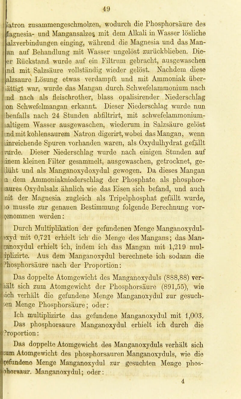 r j fatron zusammengeschmolzen, wodurch die Phosphorsäure des lagnesia- und Mangansalzes, mit dem Alkali in Wasser lösliche . alzverbindungen einging, während die Magnesia und das Man- an auf Behandlung mit Wasser ungelöst zurückblieben. Die- er Rückstand wurde auf ein Filtrum gebracht, ausgewaschen nd mit Salzsäure vollständig wieder gelöst. Nachdem diese < alzsaure Lösimg etwas verdampft und mit Ammoniak über- ättigt war, wurde das Mangan durch Schwefelamraonium nach ! nd nach als fleischrother, blass opalisirender Niederschlag on Schwefelmangan erkannt. Dieser Niederschlag wurde nun benfalls nach 24 Stunden abfiltrirt, mit schwefelammonium- iaaltigem Wasser ausgewaschen, wiederum in Salzsäure gelöst nd mit kohlensaurem Natron digerirt, wobei das Mangan, wenn 4 inreichende Spuren vorhanden waren, als Oxydulhydrat gefällt Wrde. Dieser Niederschlag wurde nach einigen Stunden auf dnem kleinen Filter gesammelt, ausgewaschen, getrocknet, ge- blüht und als Manganoxydoxydul gewogen. Da dieses Mangan i dem Ammoniakniederschlag der Phosphate als phosphor- aures Oxydulsalz ähnlich wie das Eisen sich befand, und auch ait der Magnesia zugleich als Tripelphosphat gefällt wurde, o musste zur genauen Bestimmung folgende Berechnung vor- genommen werden: Durch Multiplikation der gefundenen Menge Manganoxydul- >xyd mit 0,721 erhielt ich die Menge des Mangans; das Man- ;anoxydul erhielt ich, indem ich das Mangan mit 1,219 mul- iplizirte. Aus dem Manganoxydul berechnete ich sodarm die ^osphorsäure nach der Proportion: Das doppelte Atomgewicht des Manganoxyduls (888,88) ver- lält sich zum Atomgewicht der Phosphorsäure (891,55), wie (ich verhält die gefundene Menge Manganoxydul zur gesuch- ten Menge Phosphorsäure; oder: Ich multiplizirte das gefundene Manganoxydul mit 1,003. Das phosphorsaure Manganoxydul erhielt ich durch die 5roportion: Das doppelte Atomgewicht des Manganoxyduls verhält sich :um Atomgewicht des phosphorsauren Manganoxyduls, wie die l'efundene Menge Manganoxydul zur gesuchten Menge phos- lahorsaur. Manganoxydul; oder: 4