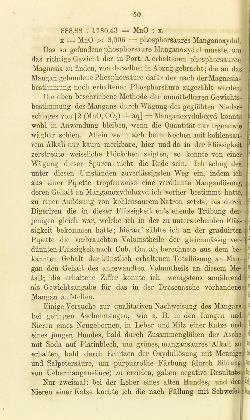 888,88 : 1780,43 = MnO : x. x === MnO x 3,006 = phosphorsaures ManganoxyJul j Das so gefundene phospliorsaure Manganoxydul musste, umJ das richtige Gewicht der in Port. A erhaltenen phosphorsaureu Magnesia zu finden, von derselben in Abzug gebracht; die an das Mangan gebundene Phosphorsäure dafür der nach der Magnesia- ( bestimmung noch erhaltenen Phosphorsäure zugezählt werden. Die oben beschriebene Methode der unmittelbaren Gewichts- bestimmung des Mangans durch Wägung des geglühten Nieder- schlages von [2 (MnO, CO^) -f- aq] — Manganoxyduloxyd konnte wohl in Anwendung bleiben, wenn die Quantität nur irgendwie wägbar schien. Allein wenn sich beim Kochen mit kohlensau- rem Alkali nur kaum merkbare, hier und da in der Flüssigkeit zerstreute weissliche Flöckchen zeigten, so konnte von einer ! Wägung dieser Spuren nicht die Rede sein. Ich schug den unter diesen Umständen zuverlässigsten Weg ein, indem ich aus einer Pipette tropfenweise eine verdünnte Manganlösung, . deren Gehalt an Manganoxyduloxyd ich vorher bestimmt hatte,, zu einer Auflösung von kohlensaurem Natron setzte, bis durch Digeriren die in dieser Flüssigkeit entstehende Trübung der- 4 jenigen gleich war, welche ich in der zu untersuchenden Flüs- ■ sigkeit bekommen hatte; hierauf zählte ich an der graduirteni Pipette die verbrauchten Volumstheile der gleichmässig ver-J dünnten Flüssigkeit nach Cub. Cm. ab, berechnete aus dem be- • kannten Gehalt der künstlich erhaltenen Totallösimg an Man- gan den Gehalt des angewandten Volumtheils an diesem Me- tall* die erhaltene Ziffer konnte ich wenigstens annährend: als Gewichtsangabe für das in der Drüsenasche vorhandene! * Mangan aufstellen. Einige Versuche zur qualitativen Nachweisung des Mangan? bei geringen Aschenmengen, wie z. B. in den Lungen und Nieren eines Neugebornen, in Leber und Milz einer Katze und eines jungen Hundes, bald durch Zusammenglühen der Aschalf d mit Soda auf Platinblech, um grünes, mangansaures Alkali zujl erhalten, bald durch Erhitzen der Oxydullösung mit MennigerjM« und Salpetersäure, um purpurrothe Färbung (durch Bildung! ^ von Uebermangansäure) zu erzielen, gaben negative Resultate« % Nur zweimal: bei der Leber eines alten Hundes, und derlei Nieren einer Katze kochte ich die nach Fällung mit Schwefel-ji %