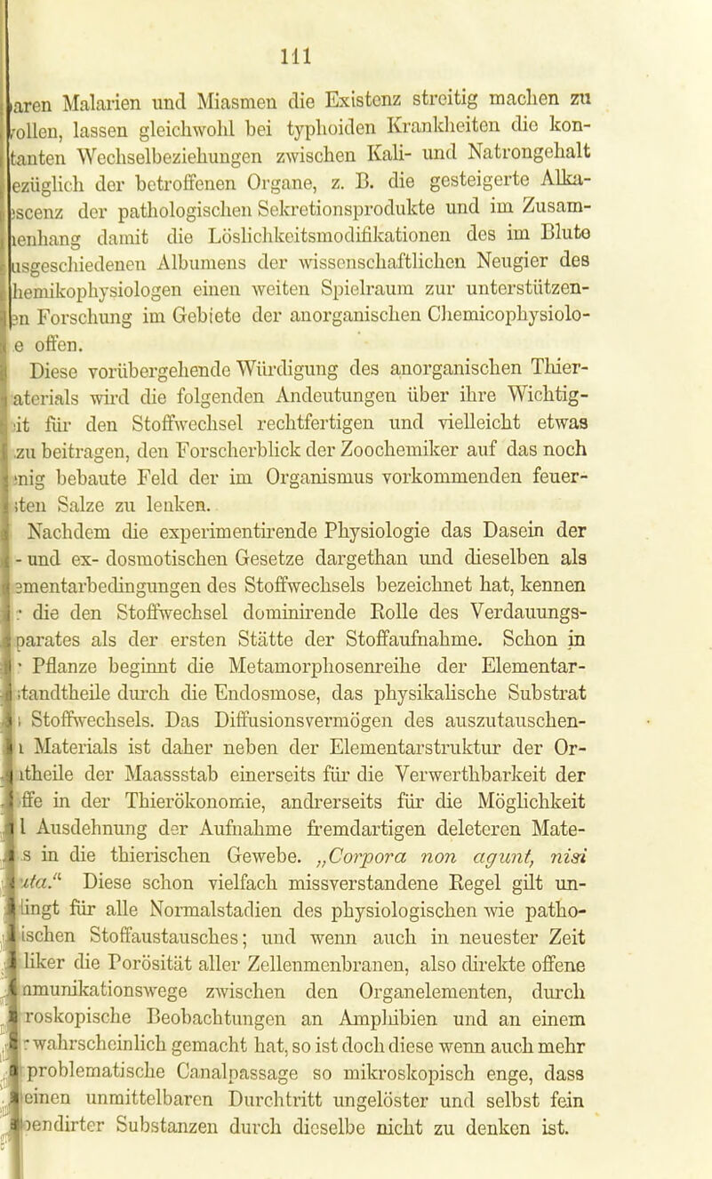 aren Malarien und Miasmen die Existenz streitig machen zu ollen, lassen gleichwohl hei typhoiden Krankheiten die kon- tanten Wechselbeziehungen zwischen Kali- und Natrongehalt [ezüglich der betroffenen Organe, z. B. die gesteigerte Alka- äscenz der pathologischen Sekretionsprodukte und im Zusam- lenhans damit die Löslichkcitsmoclifikationen des im Bluto usgeschiedenen Albumens der wissenschaftlichen Neugier des hemikophysiologen einen weiten Spielraum zur unterstützen- 3n Forschung im Gebiete der anorganischen Chemicophysiolo- e offen. Diese vorübergehende Würdigung des anorganischen Thier- terials wird die folgenden Andeutungen über ihre Wichtig- it für den Stoffwechsel rechtfertigen und vielleicht etwas u beitragen, den Forscherblick der Zoochemiker auf das noch g bebaute Feld der im Organismus vorkommenden feuer- ten Salze zu lenken. Nachdem die experimentirende Physiologie das Dasein der - und ex- dosmotischen Gesetze dargethan und dieselben als mentarbedingungen des Stoffwechsels bezeichnet hat, kennen p die den Stoffwechsel dominirende Kolle des Verdauungs- arates als der ersten Stätte der Stoffaufnahme. Schon in \ Pflanze beginnt die Metamorphosenreihe der Elementar- tandtkeile durch die Endosmose, das physikalische Substrat ; Stoffwechsels. Das Diffusionsvermögen des auszutauschen- i Materials ist daher neben der Elementarstruktur der Or- theile der Maassstab einerseits für die Verwerthbarkeit der ffe in der Thierökonomie, andrerseits für die Möglichkeit l Ausdehnung der Aufnahme fremdartigen deleteren Mate- .s in die thierischen Gewebe. „Corpora non agunt, nisi ta Diese schon vielfach missverstandene Regel gilt un- ingt für alle Normalstadien des physiologischen wie patho- ischen Stoffaustausches; und wenn auch in neuester Zeit er die Porosität aller Zellenmenbranen, also direkte offene unikationswege zwischen den Organelementen, durch roskopische Beobachtungen an Amplübien und an einem r wahrscheinlich gemacht hat, so ist doch diese wenn auch mehr problematische Canalpassage so mikroskopisch enge, dass einen unmittelbaren Durchtritt ungelöster und selbst fein endirter Substanzen durch dieselbe nicht zu denken ist.