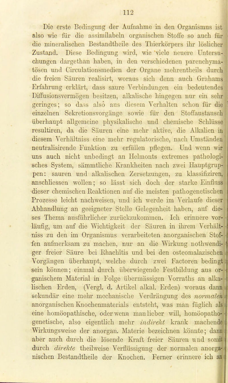 Die erste Bedingung der Aufnahme in den Organismus ist also wie für die assimilabeln organischen Stoffe so auch für die mineralischen Bestandtheile des Thierkörpers ihr löslicher Zustand. Diese Bedingung wird, wie viele neuere Untersu- chungen dargethan haben, in den verschiedenen parenchyma- tösen und Circulationsmedien der Organe mehrentheils durch die freien Säuren realisirt, woraus sich denn auch Grahams Erfahrung erklärt, dass saure Verbindungen ein bedeutendes Diffusionsvermögen besitzen, alkalische hingegen nur ein sein* geringes; so dass also aus diesem Verhalten schon für die einzelnen Sekretionsvorgänge sowie für den Stoffaustausch überhaupt allgemeine physikalische und chemische Schlüsse resultiren, da die Säuren eine mehr aktive, die Alkalien in diesem Verhältniss eine mehr regulatorische, nach Umständen neutralisirende Funktion zu erfüllen pflegen. Und wenn wir uns auch nicht unbedingt an Helmonts extremes pathologi- sches System, sämmtliche Krankheiten nach zwei Hauptgrup- pen: sauren und alkalischen Zersetzungen, zu klassifiziren, anschliessen wollen; so lässt sich doch der starke Einfluss dieser chemischen Reaktionen auf die meisten pathogenetischen Prozesse leicht nachweisen, und ich werde im Verlaufe dieser Abhandlung an geeigneter Stelle Gelegenheit haben, auf die- ses Thema ausführlicher zurückzukommen. Ich erinnere vor- läufig, um auf die Wichtigkeit der Säuren in ihrem Verhält- niss zu den im Organismus verarbeiteten anorganischen Stof- fen aufmerksam zu machen, nur an die Wirkung notwendi- ger freier Säure bei Rhachitis und bei den osteomalazischen Vorgängen überhaupt, welche durch zwei Factoren bedingt sein können; einmal durch überwiegende Festbildung aus or- ganischem Material in Folge übermässigen Vorraths an alka-; lischen Erden, (Vergl. d. Artikel alkal. Erden) woraus dann sekundär eine mehr mechanische Verdrängung des normalen) anorganischen Knochenmaterials entsteht, was man füglich als: eine homöopathische, oder wenn man lieber will, homöopatho-; genetische, also eigentlich mehr indirekt krank machende Wirkungsweise der anorgan. Materie bezeichnen könnte; dann aber auch durch die lösende Kraft freier Säuren und somit durch direkte theilweise Verflüssigung der normalen anorga- nischen Bestandtheile der Knochen. Ferner erinnere ich an