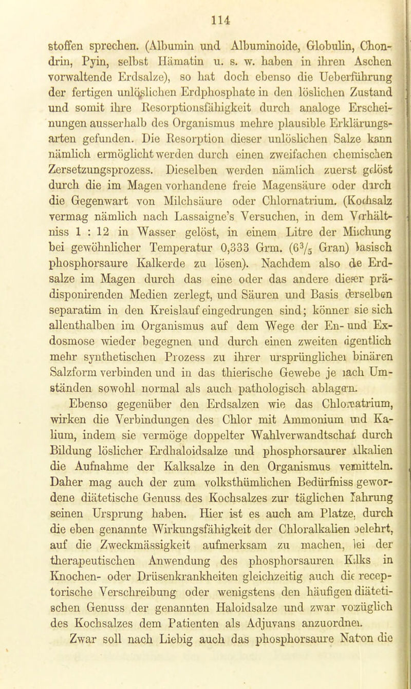 Stoffen sprechen. (Albumin und Albuminoide, Globulin, Chon- drin, Pyin, selbst Hämatin u. s. w. haben in ihren Aschen vorwaltende Erdsalze), so hat doch ebenso die Ueberführung der fertigen unlöslichen Erdphosphate in den löslichen Zustand und sonnt ihre Resorptionsfähigkeit durch analoge Erschei- nungen ausserhalb des Organismus mehre plausible Erklärungs- arten gefunden. Die Resorption dieser unlöslichen Salze kann nämlich ermöglicht werden durch einen zweifachen chemischen Zersetzungsprozess. Dieselben werden nämlich zuerst gelöst durch die im Magen vorhandene freie Magensäure oder dirch die Gegenwart von Milchsäure oder Chlomatrium. (Kochsalz vermag nämlich nach Lassaigne's Versuchen, in dem Verhält- niss 1 : 12 in Wasser gelöst, in einem Litre der Mischung bei gewöhnlicher Temperatur 0,333 Grm. (63/s Gran) tasisch phosphorsaure Kalkerde zu lösen). Nachdem also de Erd- salze im Magen durch das eine oder das andere dieser prä- disponirenden Medien zerlegt, und Säuren und Basis cferselben separatim in den Kreislauf eingedrungen sind; könner sie sich allenthalben im Organismus auf dem Wege der En- und Ex- dosmose wieder begegnen und durch einen zweiten rigentlich mehr synthetischen Prozess zu ihrer ursprünghchei binären Salzform verbinden und in das thierische Gewebe je lach Um- ständen sowohl normal als auch pathologisch ablagern. Ebenso gegenüber den Erdsalzen wie das Chlo;catrium, wirken die Verbindungen des Chlor mit Ammonium uid Ka- lium, indem sie vermöge doppelter Wahlverwandtschaf, durch Bildung löslicher Erdhaloidsalze und phosphorsaurer jdkalien die Aufnahme der Kalksalze in den Organismus veunitteln. Daher mag auch der zum volksthümlichen Bedürfniss gewor- dene diätetische Genuss des Kochsalzes zur täglichen Fahrung seinen Ursprung haben. Hier ist es auch am Platze, durch die eben genannte Wirkungsfähigkeit der Chloralkalien oelehrt, auf die Zweckmässigkeit aufmerksam zu machen, lei der therapeutischen Anwendung des phosphorsauren K;lks in Knochen- oder Drüsenkrankheiten gleichzeitig auch die reeep- torische Versckreibung oder wenigstens den häufigen diäteti- schen Genuss der genannten Haloidsalze und zwar vozüglich des Kochsalzes dem Patienten als Adjuvans anzuordnei. Zwar soll nach Liebig auch das phosphorsaure Naton die