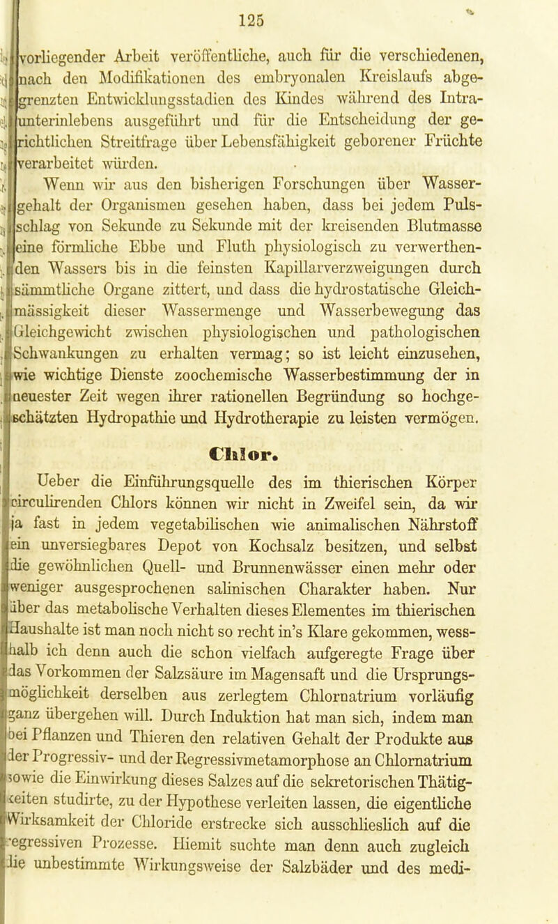 vorliegender Arbeit veröffentliche, auch für die verschiedenen, iinach den Modifikationen des embryonalen Kreislaufs abge- \\ grenzten Entwicklungsstadien des Iündes während des Intra- terinlebens ausgeführt und für die Entscheidung der ge- ii,lrichtlichen Streitfrage über Lebensfähigkeit geborener Früchte erarbeitet würden. Wenn wir aus den bisherigen Forschungen über Wasser- ft||gehalt der Organismen gesehen haben, dass bei jedem Puls- chlag von Sekunde zu Sekunde mit der kreisenden Blutmasse e förmliche Ebbe und Fluth physiologisch zu verwerthen- den Wassers bis in die feinsten Kapillarverzweigungen durch ämmthehe Organe zittert, und dass die hydrostatische Gleich- raässigkeit dieser Wassermenge und Wasserbewegung das Gleichgewicht zwischen physiologischen und pathologischen Schwankungen zu erhalten vermag; so ist leicht einzusehen, e wichtige Dienste zoochemische Wasserbestimmung der in euester Zeit wegen ihrer rationellen Begründung so hochge- ihätzten Hydropathie und Hydrotherapie zu leisten vermögen. Chlor. Ueber die EinfÜhrungsquellc des im thierischen Körper circulirenden Chlors können wir nicht in Zweifel sein, da wir |a fast in jedem vegetabilischen wie animalischen Nährstoff ein unversiegbares Depot von Kochsalz besitzen, und selbst ie gewöhnlichen Quell- und Brunnenwässer einen mehr oder •emger ausgesprochenen salinischen Charakter haben. Nur aber das metabolische Verhalten dieses Elementes im thierischen aushalte ist man noch nicht so recht in's Klare gekommen, wess- halb ich denn auch die schon vielfach aufgeregte Frage über das Vorkommen der Salzsäure im Magensaft und die Ursprungs- möglichkeit derselben aus zerlegtem Chlornatrium vorläufig ganz übergehen will. Durch Induktion hat man sich, indem man oei Pflanzen und Thieren den relativen Gehalt der Produkte aus der Progressiv- und der Regressivmetamorphose an Chlornatrium sowie die Einwirkung dieses Salzes auf die sekretorischen Thätig- <eiten studirte, zu der Hypothese verleiten lassen, die eigentliche Wirksamkeit der Chloride erstrecke sich ausschlieslich auf die egressiven Prozesse. Hiemit suchte man denn auch zugleich ie unbestimmte Wirkungsweise der SaLzbäder und des medi-