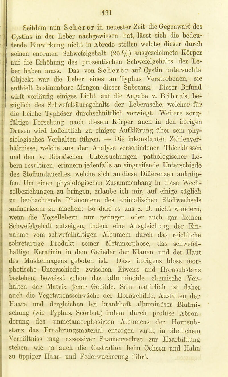 Seitdem nun Scher er in neuester Zeit die Gegenwart des Cystins in der Leber nachgewiesen hat, lässt sich die bedeu- tende Einwirkung nicht in Abrede stellen welche dieser durch seinen enormen Schwefelgehalt (26 %) ausgezeichnete Körper auf die Erhöhimg des prozentischen Schwefelgehalts der Le- ber haben inuss. Das von Scher er auf Cystin untersuchte Objeckt wa,r die Leber eines an Typhus Verstorbenen, sie enthielt bestimmbare Mengen dieser Substanz. Dieser Befund wirft vorläufig einiges Licht auf die Angabe v. Bibra's, be- züglich des Schwefelsäuregehalts der Leberasche, welcher für die Leiche Typhöser durchschnittlich vorwiegt. Weitere sorg- fältige Forschung nach diesem Körper auch in den übrigen Drüsen wird hoffentlich zu einiger Aufklärung über sein phy- siologisches Verhalten führen. — Die inkonstanten Zahlenver- hältnisse, welche aus der Analyse verschiedener Thierklassen und den v. Bibra'schen Untersuchungen pathologischer Le- bern resultiren, erinnern jedenfalls an eingreifende Unterschiede des Stoffumtausches, welche sich an diese Differenzen anknüp- fen. Um einen physiologischen Zusammenhang in diese Wech- selbeziehungen zu bringen, erlaube ich mir, auf einige täglich zu beobachtende Phänomene des animalischen Stoffwechsels aufmerksam zu machen: So darf es uns z. B. nicht wundern, wenn die Vogellebern nur geringen oder auch gar keinen Schwefelgehalt aufzeigen, indem eine Ausgleichung der Ein- nahme vom schwefelhaltigen Albumem durch das reichliche sakretartige Produkt seiner Metamorphose, das schwefel- haltige Keratinin in dem Gefieder der Klauen und der Haut des Muskelmagens geboten ist. Dass übrigens bloss mor- photische Unterschiede zwischen Eiweiss und Hornsubstanz bestehen, beweisst schon das albuminoide chemische Ver- halten der Matrix jener Gebilde. Sehr natürlich ist daher auch die Vegetationsschwäche der Horngebilde, Ausfallen der Haare und dergleichen bei krankhaft albuminöser Blutmi- schung (wie Typhus, Scorbut,) indem durch profuse Abson- derung des immetamorphosirten Albumens der Hornsub- stanz das Ernährungsmaterial entzogen wird; in ähnlichem Verhältniss mag exzessiver Saamenverlust zur Haarbildung stehen, wie ja auch die Castration beim Ochsen und Hahn zu üppiger Haar- und Federwucherung führt.