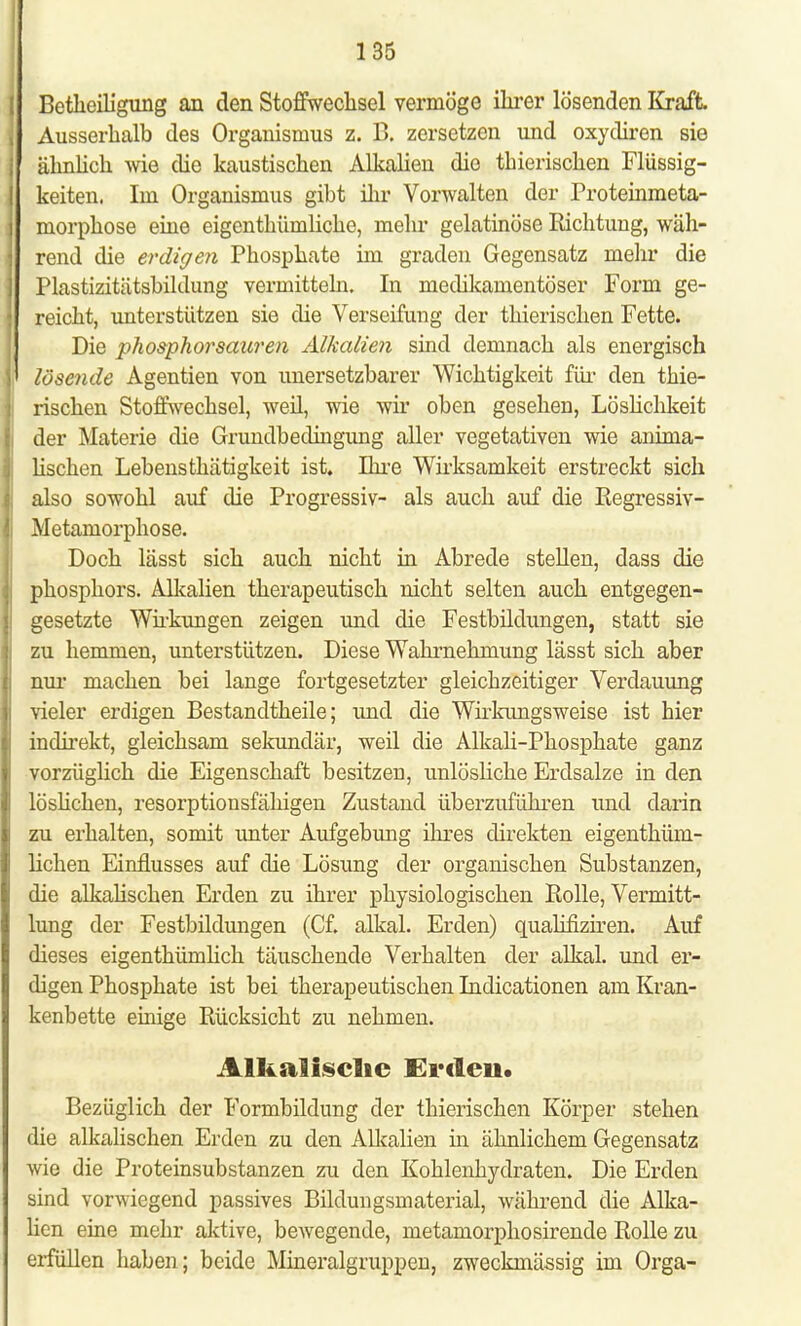 Betheiligung an den Stoffwechsel vermöge ihrer lösenden Kraft. Ausserhalb des Organismus z. B. zersetzen und oxydiren sie ähnlich wie die kaustischen Alkalien die thierischen Flüssig- keiten. Im Organismus gibt ihr Vorwalten der Proteinmeta- morphose eine eigenthümliche, mehr gelatinöse Eichtling, wäh- rend die erdigen Phosphate im graden Gegensatz mehr die Plastizitätsbildung vermitteln. In medikamentöser Form ge- reicht, unterstützen sie die Verseifung der thierischen Fette. Die phosphorsauren Alkalien sind demnach als energisch lösende Agenden von unersetzbarer Wichtigkeit für den thie- rischen Stoffwechsel, weil, wie wir oben gesehen, Löslichkeit der Materie die Grundbedingung aller vegetativen wie anima- lischen Lebensthätigkeit ist. Ihre Wirksamkeit erstreckt sich also sowohl auf die Progressiv- als auch auf die Regressiv- Metamorphose. Doch lässt sich auch nicht in Abrede stellen, dass die phosphors. Alkalien therapeutisch nicht selten auch entgegen- gesetzte Wirkungen zeigen und die Festbildungen, statt sie zu hemmen, unterstützen. Diese Wahrnehmung lässt sich aber nur machen bei lange fortgesetzter gleichzeitiger Verdauung vieler erdigen Bestandtheile; und die Wirkungsweise ist hier indirekt, gleichsam sekundär, weil die Alkali-Phosphate ganz vorzüglich die Eigenschaft besitzen, unlösliche Erdsalze in den löslichen, resorptionsfähigen Zustand überzuführen und darin zu erhalten, somit unter Aufgebung ihres direkten eigenthüm- lichen Einflusses auf die Lösung der organischen Substanzen, die alkalischen Erden zu ihrer physiologischen Polle, Vermitt- lung der Festbildungen (Cf. alkal. Erden) qualifiziren. Auf dieses eigentümlich täuschende Verhalten der alkal. und er- digen Phosphate ist bei therapeutischen Indicationen am Kran- kenbette einige Rücksicht zu nehmen. Alkalische Erdeii. Bezüglich der Formbildung der thierischen Körper stehen die alkalischen Erden zu den Alkalien in ähnlichem Gegensatz wie die Proteinsubstanzen zu den Kohlenhydraten. Die Erden sind vorwiegend passives Bildungsmaterial, während die Alka- lien eine mehr aktive, bewegende, metamorphosirende Rolle zu erfüllen haben; beide Mineralgruppen, zweckmässig im Orga-