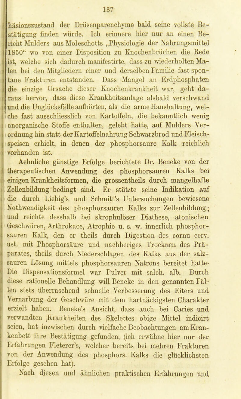 j häsionszustand der Drüscnparenchyine bald seine vollste Be- \ stätigung finden würde. Ich erinnere hier nur an einen Be- ■, rieht Mulders aus Moleschotts „Physiologie der Nahrungsmittel : 1850 wo von einer Disposition zu Knochenbrüchen die Hede i ist, welche sich dadurch manifestirte, dass zu wiederholten Ma- ; len bei den Mitgliedern einer und derselben Familie fast spon- ; taue Frakturen entstanden. Dass Mangel an Erdphosphaten i die einzige Ursache dieser Knochenkrankheit war, geht da- . raus hervor, dass diese Krankheitsanlage alsbald verschwand \ und die Unglücksfälle aufhörten, als die arme Haushaltung, wel- I che fast ausschliesslich von Kartoffeln, die bekanntlich wenig i anorganische Stoffe enthalten, gelebt hatte, auf Mulders Ver- i Ordnung hin statt der Kartoffelnahrung Schwarzbrod undFleisch- j: 6peisen erhielt, in denen der phosphorsaure Kalk reichlich ) vorhanden ist. Aehnliche günstige Erfolge berichtete Dr. Beneke von der j therapeutischen Anwendung des phosphorsauren Kalks bei i einigen Krankheitsformen, die grossentheils durch mangelhafte . Zellenbildung bedingt sind. Er stützte seine Indikation auf i die durch Liebig's und Schmitt's Untersuchungen bewiesene i Nothwendigkeit des phosphorsauren Kalks zur Zellenbildung; ; und reichte desshalb bei skrophulöser Diathese, atonischen i Geschwüren, Arthrokace, Atrophie u. s. w. innerlich phosphor- I sauren Kalk, den er theils durch Digestion des cornu cerv. I ust. mit Phosphorsäure und nachheriges Trocknen des Prä- i parates, theils durch Niederschlagen des Kalks aus der salz- |i sauren Lösung mittels phosphorsauren Natrons bereitet hatte- | Die Dispensationsformel war Pulver mit salch. alb. Durch diese rationelle Behandlung will Beneke in den genannten Fäl- len stets überraschend schnelle Verbesserung des Eiters und Vernarbung der Geschwüre mit dem hartnäckigsten Charakter erzielt haben. Beneke's Ansicht, dass auch bei Caries und j verwandten ^Krankheiten des Skelettes obige Mittel indicirt seien, hat inzwischen durch vielfache Beobachtungen am Kran- | kenbett ihre Bestätigung gefunden, (ich erwähne hier nur der Erfahrungen Fleterer's, welcher bereits bei mehren Frakturen I von der Anwendung des phosphors. Kalks die glücklichsten I Erfolge gesehen hat). Nach diesen und ähnlichen praktischen Erfahrungen und