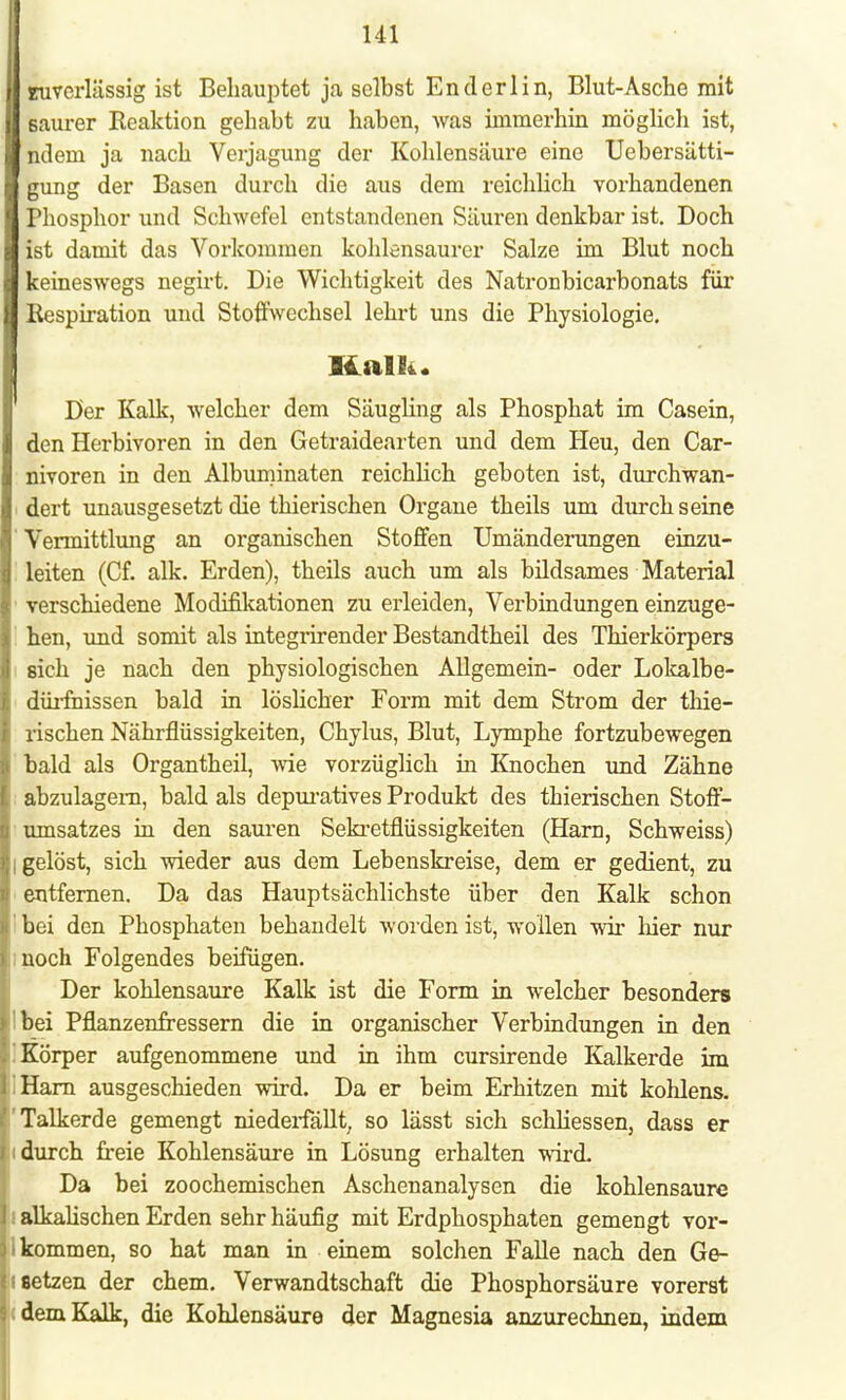 II zuverlässig ist Behauptet ja selbst Ender 1 in, Blut-Asche mit 1 Baurer Reaktion gehabt zu haben, was immerhin möglich ist, ■ ndein ja nach Verjagung der Kohlensäure eine Uebersätti- I gung der Basen durch die aus dem reichlich vorhandenen I Phosphor und Schwefel entstandenen Säuren denkbar ist. Doch ■ ist damit das Vorkommen kohlensaurer Salze im Blut noch ■ keineswegs negirt. Die Wichtigkeit des Natronbicarbonats für II Respiration und Stoffwechsel lehrt uns die Physiologie. Kalk. Der Kalk, welcher dem Säugling als Phosphat im Casein, den Herbivoren in den Getraidearten und dem Heu, den Car- nivoren in den Albuminaten reichlich geboten ist, durchwan- dert unausgesetzt die thierischen Organe theils um durch seine Vermittlung an organischen Stoffen Umänderungen einzu- leiten (Cf. alk. Erden), theils auch um als bildsames Material verschiedene Modifikationen zu erleiden, Verbindungen einzuge- hen, und somit als integrirender Bestandtheil des Thierkörpers sich je nach den physiologischen Allgemein- oder Lokalbe- dürfnissen bald in löslicher Form mit dem Strom der thie- rischen Nährflüssigkeiten, Chylus, Blut, Lymphe fortzubewegen bald als Organtheil, wie vorzüglich in Knochen und Zähne abzulagern, bald als depuratives Produkt des thierischen Stoff- umsatzes in den sauren Sekretflüssigkeiten (Harn, Schweiss) I gelöst, sich wieder aus dem Lebenskreise, dem er gedient, zu entfernen. Da das Hauptsächlichste über den Kalk schon bei den Phosphaten behandelt worden ist, wollen wir liier nur noch Folgendes beifügen. Der kohlensaure Kalk ist die Form in welcher besonders !bei Pflanzenfressern die in organischer Verbindungen in den ] Körper aufgenommene und in ihm cursirende Kalkerde im 'Harn ausgeschieden wird. Da er beim Erhitzen mit kohlens. ' Talkerde gemengt niedeifallt, so lässt sich schliessen, dass er i durch freie Kohlensäure in Lösung erhalten wird. Da bei zoochemischen Aschenanalysen die kohlensaure I alkalischen Erden sehr häufig mit Erdphosphaten gemengt vor- i kommen, so hat man in einem solchen Falle nach den Ge- i setzen der ehem. Verwandtschaft die Phosphorsäure vorerst dem Kalk, die Kohlensäure der Magnesia anzurechnen, indem