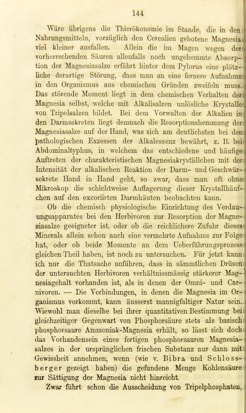 Wäre übrigens die Thierökonomie im Stande, die in dem Nahrungsmitteln, vorzüglich den Cerealien gebotene Magnesiai viel kleiner ausfallen. Allein die im Magen wegen der» vorherrschenden Säuren allenfalls noch ungehemmte Absorp- tion der Magnesiasalze erfährt hinter dem Pylorus eine plötz- liche derartige Störung, dass man an eine fernere Aufnahme: in den Organismus aus chemischen Gründen zweifeln muss., Das störende Moment hegt in dem chemischen Verhalten den Magnesia selbst, welche mit Alkalisalzen unlösliche Krystalle von Tripelsalzen bildet. Bei dem Vorwalten der Alkalien in. den Darmsekreten liegt demnach die Resorptionshemmung den Magnesiasalze auf der Hand, was sich am deutlichsten bei dem pathologischen Exzessen der Alkalessenz bewährt, z. B. bei Abdominaltyphus, in welchem das entschiedene und häufigei Auftreten der charakteristischen Magnesiakryställchen mit der Intensität der alkalischen Reaktion der Darm- und Geschwür- sekrete Hand in Hand geht, so zwar, dass man oft ohnet Mikroskop die schichtweise Auflagerung dieser Krystallhäuf- chen auf den excoriirten Darmhäuten beobachten kann. Ob die chemisch physiologische Einrichtung des Verdau— ungsapparates bei den Herbivoren zur Resorption der Magne— siasalze geeigneter ist, oder ob die reichlichere Zufuhr dieses: Minerals allein schon auch eine vermehrte Aufnahme zur Folge: hat, oder ob beide Momente an dem Ueberführungsprozess- gleichen Theil haben, ist noch zu untersuchen. Für jetzt kann: ich nur die Thatsache anführen, dass in sämmtlichen Drüsen: der untersuchten Herbivoren verhältnissmässig stärkerer Mag— nesiagehalt vorhanden ist, als in denen der Omni- und Car— nivoren. — Die Verbindungen, in denen die Magnesia im Or- ganismus vorkommt, kann äusserst mannigfaltiger Natur sein,. Wiewohl man dieselbe bei ihrer quantitativen Bestimmung beii gleichzeitiger Gegenwart von Phosphor säure stets als basisch: phosphorsaure Ammoniak-Magnesia erhält, so lässt sich doch; das Vorhandensein eines fertigen phosphorsauren Magnesia— salzes in der ursprünglichen frischen Substanz nur dann mit: Gewissheit annehmen, wenn (wie v. Bibra und Schloss— berger gezeigt haben) die gefundene Menge Kohlensäure: zur Sättigung der Magnesia nicht hinreicht. Zwar führt schon die Ausscheidung von Tripelphosphaten,