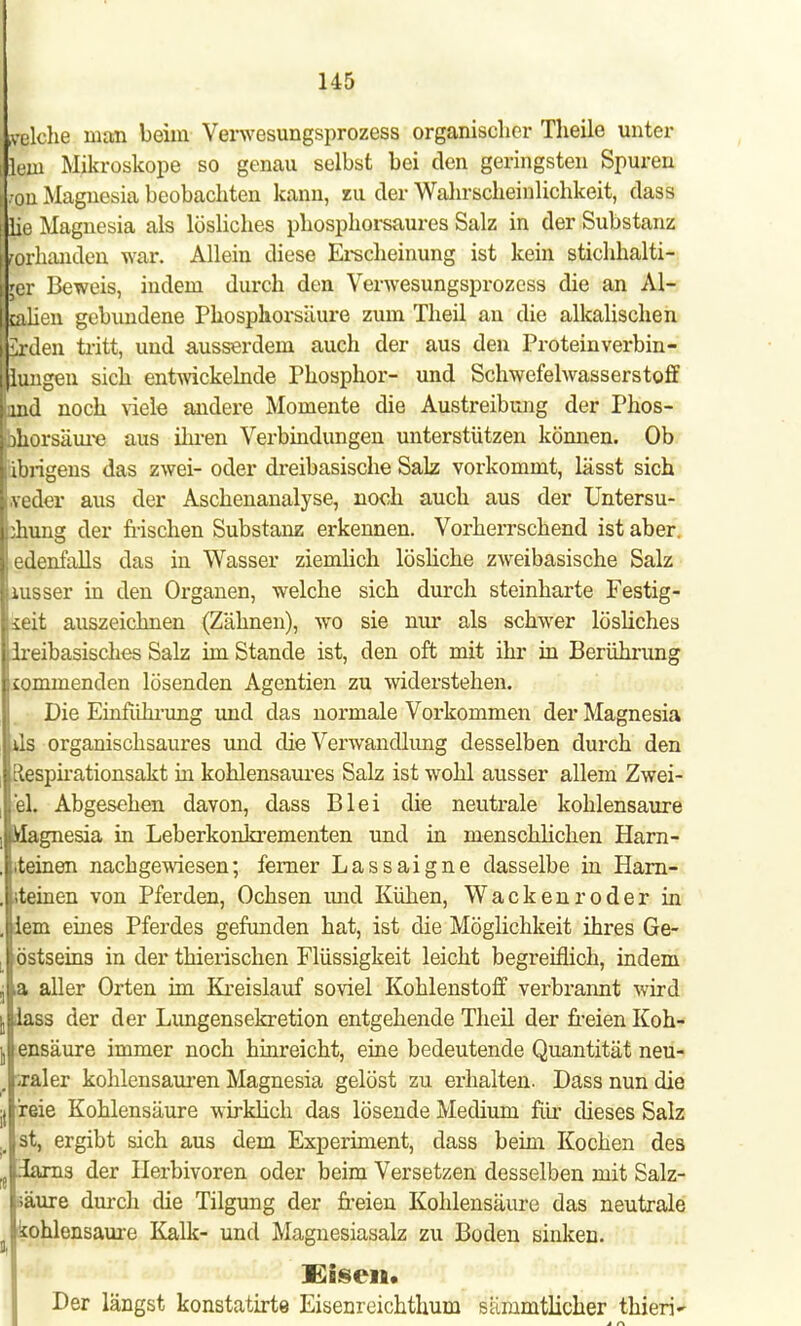 »piche man beim Verwesungsprozess organischer Theile unter lern Mikroskope so genau selbst bei den geringsten Spuren ;ou Magnesia beobachten kann, zu der Wahrscheinlichkeit, dass lie Magnesia als lösliches phosphorsaures Salz in der Substanz vorhanden war. Allein diese Erscheinung ist kein stichhalti- ger Beweis, indem durch den Verwesungsprozess die an Al- ealien gebundene Phosphorsäure zum Theil an die alkalischen irden tritt, und ausserdem auch der aus den Protein verbin - hingen sich entwickelnde Phosphor- und Schwefelwasserstoff lind noch viele andere Momente die Austreibung der Phos- porsäure aus ihren Verbindungen unterstützen können. Ob I übrigens das zwei- oder dreibasische Salz vorkommt, lässt sich weder aus der Aschenanalyse, noch auch aus der Untersu- chung der frischen Substanz erkennen. Vorherrschend ist aber, edenfalls das in Wasser ziemlich lösliche zweibasische Salz lusser in den Organen, welche sich durch steinharte Festig- keit auszeichnen (Zähnen), wo sie nur als schwer lösliches Ireibasisches Salz im Stande ist, den oft mit ihr in Berührung commenden lösenden Agentien zu widerstehen. Die Einführung und das normale Vorkommen der Magnesia ds organischsaures und die Verwandlung desselben durch den ^espirationsakt in kohlensaures Salz ist wohl ausser allem Zwei- el. Abgesehen davon, dass Blei die neutrale kohlensaure Magnesia in Leberkonkrementen und in menschlichen Harn- steinen nachgewiesen; ferner Lassaigne dasselbe in Harn- steinen von Pferden, Ochsen und Kühen, Wackenroder in dem eines Pferdes gefunden hat, ist die Möglichkeit ihres Ge- östseins in der thierischen Flüssigkeit leicht begreiflich, indem a aller Orten im Kreislauf soviel Kohlenstoff verbrannt wird ilass der der Lungensekretion entgehende Theil der freien Koh- i ensäure immer noch hinreicht, eine bedeutende Quantität neu- raler kohlensauren Magnesia gelöst zu erhalten. Dass nun die reie Kohlensäure wirklich das lösende Medium für dieses Salz st, ergibt sich aus dem Experiment, dass beim Kochen des iarns der Herbivoren oder beim Versetzen desselben mit Salz- säure durch die Tilgung der freien Kohlensäure das neutrale I kohlensaure Kalk- und Magnesiasalz zu Boden sinken. Eisen. Der längst konstatirte Eisenreichthum siimmtlicher thieri~