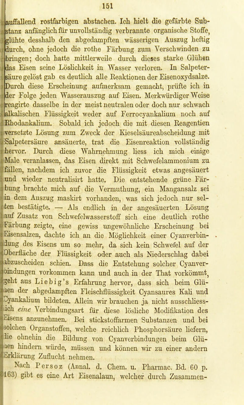 auffallend rostfarbigen abstachen. Ich hielt die gefärbte Sub- i stanz anfänglich für unvollständig verbrannte organische Stoffe, glühte desshalb den abgedampften wässerigen Auszug heftig i durch, ohne jedoch die rothe Färbung zum Verschwinden zu -bringen; doch hatte mittlerweile durch dieses starke Glühen i das Eisen seine Löslichkeit in Wasser verloren. In Salpeter- säure gelöst gab es deutlich alle Reaktionen der Eisenoxydsalze, j Durch diese Erscheinung aufmerksam gemacht, prüfte ich in i der Folge jeden Wasserauszug auf Eisen. Merkwürdiger Weise I reagirte dasselbe in der meist neutralen oder doch nur schwach ■lalkalischen Flüssigkeit weder auf Ferrocyankalium noch auf IfEhodankaliuni. Sobald ich jedoch die mit diesen Reagentien »versetzte Lösung zum Zweck der Kieselsäureabscheidung mit liSalpetersäure ansäuerte, trat die Eisenreaktion vollständig «hervor. Durch diese Wahrnehmung liess ich mich einige flMale veranlassen, das Eisen direkt mit Schwefelammonium zu ■fällen, nachdem ich zuvor die Flüssigkeit etwas angesäuert jiund wieder neutralisirt hatte. Die entstehende grüne Fär- jbung brachte mich auf die Vermuthung, ein Mangansalz sei Jin dem Auszug maskirt vorhanden, was sich jedoch nur sel- iten bestätigte. — Als endlich in der angesäuerten Lösung lauf Zusatz von Schwefelwasserstoff sich eine deutlich rothe iFärbung zeigte, eine gewiss ungewöhnliche Erscheinung bei sEisensaken, dachte ich an die Möglichkeit einer Cyanverbin- . Idung des Eisens um so mehr, da sich kein Schwefel auf der jOberfläche der Flüssigkeit oder auch als Niederschlag dabei lahzuscheiden schien. Dass die Entstehung solcher Cyanver- jbindungen vorkommen kann und auch in der That vorkömmt, Igeht aus Liebig's Erfahrung hervor, dass sich beim Glü- liien der abgedampften Fleischflüssigkeit Cyansaures Kali und l^yankalium bildeten. Allein wir brauchen ja nicht ausschliess- lich eine Verbindungsart für diese lösliche Modifikation des lEisens anzunehmen. Bei stickstoffarmen Substanzen und bei Bolchen Organstoffen, welche reichlich Phosphorsäure liefern, I3ie ohnehin die Bildung von Cyanverbindungen beim Glü- laen hindern würde, müssen und können wir zu einer andern 1'Erklärung Zuflucht nehmen. Nach Persoz (Annal. d. Chem. u. Pharmac. Bd. 60 p. 163) gibt es eine Art Eisenalaun, welcher durch Zusammen-