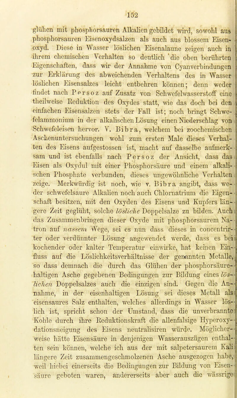 glühen mit phospliorsauren Alkalien gebildet wird, sowohl aus phosphorsauren Eisenoxydsalzen als auch aus blossem Eisen- | oxyd. Diese in Wasser löslichen Eisenalaune zeigen auch in I ihrem chemischen Verhalten so deutlich 'die oben berührten I Eigenschaften, dass wir der Annahme von Cyanverbindungen zur Erklärung des abweichenden Verhaltens des in Wasser löslichen Eisensalzes leicht entbehren können; denn weder findet nach Pprsoz auf Zusatz von Schwefelwasserstoff eine theilweise Reduktion des Oxydes statt, wie das doch bei den einfachen Eisensalzen stets der Fall ist; noch bringt Schwe- felammonium in der alkalischen Lösung einen Niederschlag von Schwefeleisen hervor. V. Bibra, welchem bei zoochemischen Aschenuntersuchungen wohl zum ersten Male dieses Verhal- ten des Eisens aufgestossen ist, macht auf dasselbe aufmerk- sam und ist ebenfalls nach Persoz der Ansicht, dass das. Eisen als Oxydul mit einer Phosphorsäure und einem alkali- schen Phosphate verbunden, dieses ungewöhnliche Verhalten. zeige. Merkwürdig ist noch, wie v. Bibra angibt, dass we- der schwefelsaure Alkalien noch auch Chlornatrium die Eigen- • schaft besitzen, mit den Oxyden des Eisens und Kupfers län- gere Zeit geglüht, solche lösliche Doppelsalze zu bilden. Auchi das Zusammenbringen dieser Oxyde mit phosphorsaurem Na- ■ tron auf nassem Wege, sei es nun dass dieses in concentrir-- ter oder verdünnter Lösung angewendet werde, dass es beii kochender oder kalter Temperatur einwirke, hat keinen Ein- fluss auf die Löslichkeitsverhältnisse der genannten Metalle, so dass demnach die durch das Glühen der phosphorsäure— haltigen Asche gegebenen Bedingungen zur Bildung eines lös- lichen Doppelsalzes auch die einzigen sind. Gegen die An- nahme, in der eisenhaltigen Lösung sei dieses Metall als; eisensaures Salz enthalten, welches allerdings in Wasser lös- lich ist, spricht schon der Umstand, dass die unverbrannte Kohle durch ihre Reduktionskraft die allenfalsige Hyperoxy— dationsneigung des Eisens neutralisiren würde. Möglicher- weise hätte Eisensäure in denjenigen Wasserauszügen enthal- ten sein können, welche ich aus der mit Salpeter saurem Kali längere Zeit zusammengeschmolzenen Asche ausgezogen habe,1 weil hicbei einerseits die Bedingungen zur Bildung von Eisen- säure geboten waren, andererseits aber auch die wässrige>