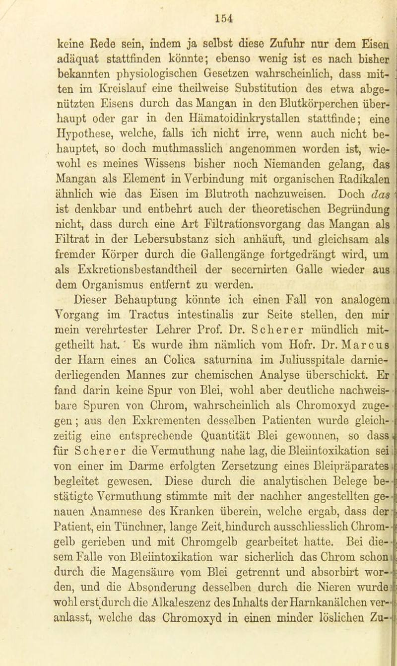 keine Eede sein, indem ja selbst diese Zufuhr nur dem Eisen adäquat stattfinden könnte; ebenso wenig ist es nach bisher bekannten physiologischen Gesetzen wahrscheinlich, dass mit- ten im Kreislauf eine theilweise Substitution des etwa abge- nützten Eisens durch das Mangan in den Blutkörperchen über- haupt oder gar in den Hämatoidinkrystallen stattfinde; eine Hypothese, welche, falls ich nicht irre, wenn auch nicht be- hauptet, so doch muthmasslich angenommen worden ist, wie- wohl es meines Wissens bisher noch Niemanden gelang, das Mangan als Element in Verbindung mit organischen Radikalen ähnlich wie das Eisen im Blutroth nachzuweisen. Doch das ist denkbar und entbehrt auch der theoretischen Begründung nicht, dass durch eine Art Filtrationsvorgang das Mangan als Filtrat in der Lebersubstanz sich anhäuft, und gleichsam als fremder Körper durch die Gallengänge fortgedrängt wird, um als Exkretionsbestandtheil der secernirten Galle wieder aus dem Organismus entfernt zu werden. Dieser Behauptung könnte ich einen Fall von analogem. Vorgang im Tractus intestinalis zur Seite stellen, den mir mein vereintester Lehrer Prof. Dr. Scher er mündlich mit- getheilt hat. Es wurde ihm nämlich vom Hofr. Dr. Marcus der Harn eines an Colica saturnina im Juliusspitale darnie- derliegenden Mannes zur chemischen Analyse überschickt. Er fand darin keine Spur von Blei, wohl aber deutliche nachweis- bare Spuren von Chrom, wahrscheinhch als Chromoxyd zuge- gen ; aus den Exkrementen desselben Patienten wurde gleich- • zeitig eine entsprechende Quantität Blei gewonnen, so dass. für Scher er die Vermuthung nahe lag, die Bleiintoxikation sei, von einer im Darme erfolgten Zersetzung eines Bleipräparates. begleitet gewesen. Diese durch die analytischen Belege be- stätigte Vermuthung stimmte mit der nachher angestellten ge- • nauen Anamnese des Kranken überein, welche ergab, dass der : Patient, ein Tünchner, lange Zeit, hindurch ausschliesslich Chrom- gelb gerieben und mit Chromgelb gearbeitet hatte. Bei die- sem Falle von Bleiintoxikation war sicherlich das Chrom schon; durch die Magensäure vom Blei getrennt und absorbirt wor- den, und die Absonderung desselben durch die Nieren wurde? wohl ersidurch die Alkaleszenz des Inhalts der Hamkanälchen ver- anlasst, welche das Chromoxyd in einen minder löslichen Zu-