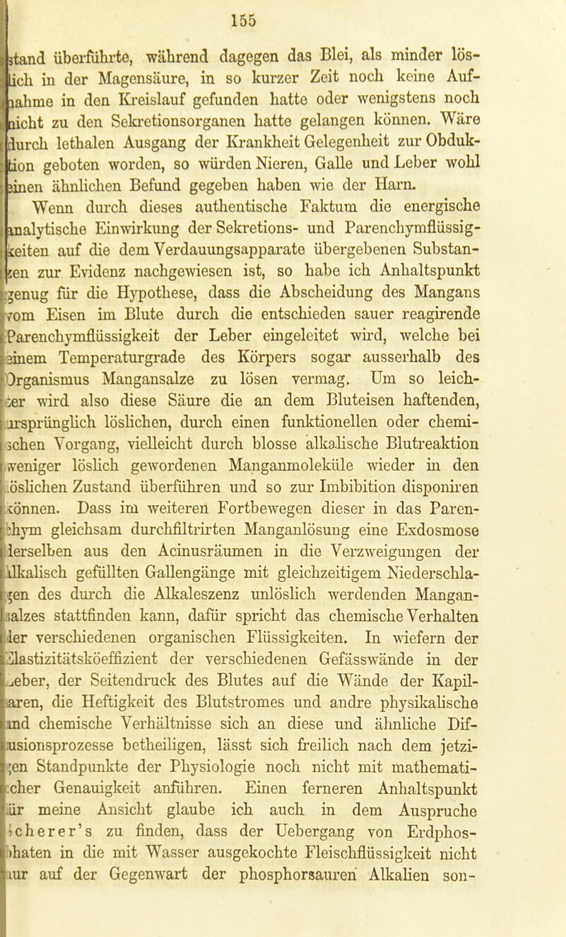 [stand überführte, während dagegen das Blei, als minder lös- j Lieh in der Magensäure, in so kurzer Zeit noch keine Auf- | lahme in den Kreislauf gefunden hatte oder wenigstens noch laicht zu den Sekretionsorganen hatte gelangen können. Wäre jj durch lethalen Ausgang der Krankheit Gelegenheit zur Obduk- tion geboten worden, so würden Nieren, Galle und Leber wohl äinen ähnlichen Befund gegeben haben wie der Harn. Wenn durch dieses authentische Faktum die energische analytische Einwirkung der Sekretions- und Parenchymflüssig- keiten auf die dem Verdauungsapparate übergebenen Substan- sen zur Evidenz nachgewiesen ist, so habe ich Anhaltspunkt Ljenug für die Hypothese, dass die Abscheidung des Mangans [vom Eisen im Blute durch die entschieden sauer reagirende [Parenchymflüssigkeit der Leber eingeleitet wird, welche bei pinem Temperaturgrade des Körpers sogar ausserhalb des [Organismus Mangansalze zu lösen vermag. Um so leich- • ;er wird also diese Säure die an dem Bluteisen haftenden, j •jrsprünglich löslichen, durch einen funktionellen oder chemi- schen Vorgang, vielleicht durch blosse alkalische Blutreaktion .veniger löslich gewordenen Manganmoleküle wieder in den .öslichen Zustand überführen und so zur Imbibition disponiren cönnen. Dass im weiteren Fortbewegen dieser in das Paren- jbhym gleichsam durchfiltrirten Manganlösung eine Exdosmose derselben aus den Acinusräumen in die Verzweigungen der ilkalisch gefüllten Gallengänge mit gleichzeitigem Niederschla- gen des durch die Alkaleszenz unlöslich werdenden Mangan- iisalzes stattfinden kann, dafür spricht das chemische Verhalten ;<ler verschiedenen organischen Flüssigkeiten. In wiefern der '.Slastizitätsköeffizient der verschiedenen Gefässwände in der .jeber, der Seitendruck des Blutes auf die Wände der Kapii- iaren, die Heftigkeit des Blutstromes und andre physikalische ind chemische Verhältnisse sich an diese und älmliche Dif- usionsprozesse betheiligen, lässt sich freilich nach dem jetzi- gen Standpunkte der Physiologie noch nicht mit mathemati- scher Genauigkeit anführen. Einen ferneren Anhaltspunkt ür meine Ansicht glaube ich auch in dem Auspruche i eher er' s zu finden, dass der Uebergang von Erdphos- ihaten in die mit Wasser ausgekochte Fleischflüssigkeit nicht rar auf der Gegenwart der phosphorsauren Alkalien son-