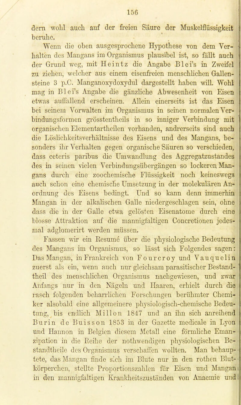 dem wohl auch auf der freien Säure der Muskelflüssigkeit beruhe. Wenn die oben ausgesprochene Hypothese von dem Ver- halten des Mangans im Organismus plausibel ist, so fällt auch der Grund weg, mit Heintz die Angabe Blei's in Zweifel zu ziehen, welcher aus einem eisenfreien menschlichen Gallen- steine 3 p.C. Manganoxydoxydul dargestellt haben will. Wohl mag in Blei's Angabe die gänzliche Abwesenheit von Eisen etwas auffallend erscheinen. Allein einerseits ist das Eisen bei seinem Vorwalten im Organismus in seinen normalen Ver- bindungsformen grösstentheils in so inniger Verbindung mit organischen Elementartheilen vorhanden, andrerseits sind auch die Löslichkeitsverhältnisse des Eisens und des Mangans, be- sonders ihr Verhalten gegen organische Säuren so verschieden, dass ceteris paribus die Umwandlung des Aggregatzustandes des in seinen vielen Verbindungsübergängen so lockeren Man- gans durch eine zoochemische Flüssigkeit noch keineswegs auch schon eine chemische Umsetzung in der molekulären An- ordnung des Eisens bedingt. Und so kann denn immerhin Mangan in der alkalischen Galle niedergeschlagen sein, ohne dass die in der Galle etwa gelösten Eisenatome durch eine blosse Attraktion auf die mannigfaltigen Concretionen jedes- mal adglomerirt werden müssen. Fassen wir ein Resume über die physiologische Bedeutung des Mangans im Organismus, so lässt sich Folgendes sagen: Das Mangan, in Frankreich von Fourcroy und Vauquelin zuerst als ein, wenn auch nur gleichsam parasitischer Bestand- teil des menschlichen Organismus nachgewiesen, und zwar Anfangs nur in den Nägeln und Haaren, erhielt durch die rasch folgenden beharrlichen Forschungen berühmter Chemi- ker alsobald eine allgemeinere physiologisch-chemische Bedeu- tung, bis endlich Mi Hon 1847 und an ihn sich anreihend Burin de Buisson 1853 in der Gazette medicale in Lyon und Hannon in Belgien diesem Metall eine förmliche Eman- zipation in die Reihe der nothwendigen physiologischen Be- standtheile des Organismus verschaffen wollten. Man behaup- ■ tete, das Mangan finde sich im Blute nur in den rothen Blut- ■ körperchen, stellte Proportionszahlen für Eisen und Mangan i in den mannigfaltigen Krankheitszuständen von Anaemie und: