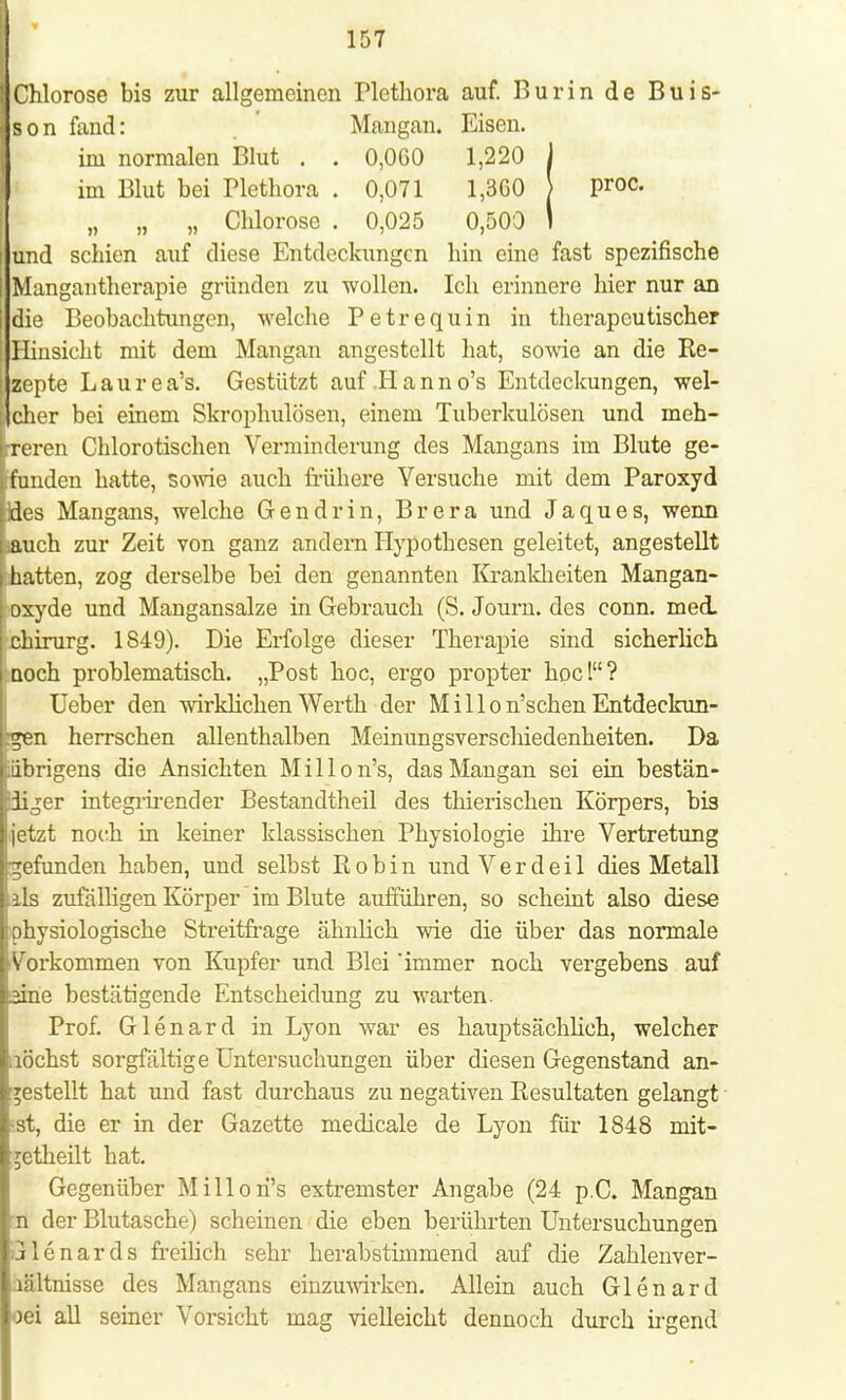 Chlorose bis zur allgemeinen Plethora auf. Burin de Buis- I s o n fand: Mangan. Eisen. im normalen Blut . . 0,060 1,220 J im Blut bei Plethora . 0,071 1,360 > Proc- „ „ „ Chlorose . 0,025 0,500 I I und schien auf diese Entdeckungen hin eine fast spezifische | Mangantherapie gründen zu wollen. Ich erinnere hier nur an [die Beobachtungen, welche Petrequin in therapeutischer Hinsicht mit dem Mangan angestellt hat, sowie an die Re- | zepte Laurea's. Gestützt auf Hanno's Entdeckungen, wel- IJcher bei einem Skrophulösen, einem Tuberkulösen und meh- treren Chlorotischen Verminderung des Mangans im Blute ge- ferunden hatte, sowie auch frühere Versuche mit dem Paroxyd Lides Mangans, welche Gen drin, Brera und Jaques, wenn Lauch zur Zeit von ganz andern Hypothesen geleitet, angestellt i hatten, zog derselbe bei den genannten Krankheiten Mangan- oxyde und Mangansalze in Gebrauch (S. Journ. des conn. med. Chirurg. 1849). Die Erfolge dieser Therapie sind sicherlich uoch problematisch. „Post hoc, ergo propter hoc! ? Ueber den wirklicken Werth der M i 11 o n'schen Entdeekun- rgen herrschen allenthalben Meinungsverschiedenheiten. Da pbrigens die Ansichten Millon's, das Mangan sei ein bestän- diger integrirender Bestandtheil des thierischen Körpers, bis [jetzt noch in keiner klassischen Physiologie ihre Vertretung gefunden haben, und selbst Robin undVerdeil dies Metall Iiis zufalligen Körper im Blute aufführen, so scheint also diese I physiologische Streitfrage ähnlich wie die über das normale ([Vorkommen von Kupfer und Blei immer noch vergebens auf aine bestätigende Entscheidung zu warten. Prof. Glenard in Lyon war es hauptsächlich, welcher ,lochst sorgfältige Untersuchungen über diesen Gegenstand an- gestellt hat und fast durchaus zu negativen Resultaten gelangt ;.st, die er in der Gazette medicale de Lyon für 1848 mit- ;etheilt hat. Gegenüber Millon's extremster Angabe (24 p.C. Mangan n der Blutasche) scheinen die eben berührten Untersuchungen ulenards freilich sehr herabstimmend auf die Zahlenver- lältnisse des Mangans einzuwirken. Allein auch Glenard oei all seiner Vorsicht mag vielleicht dennoch durch irgend