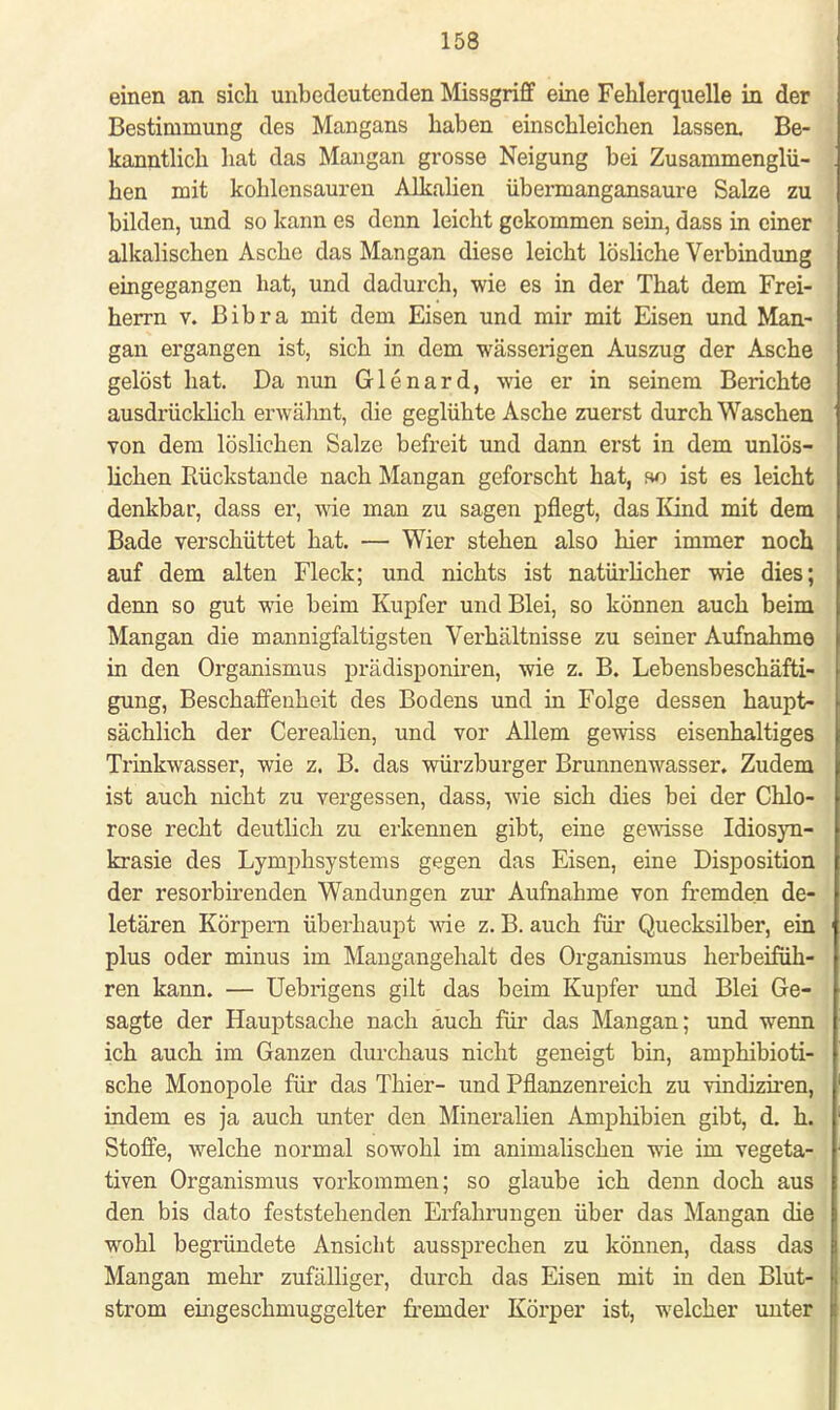 einen an sich unbedeutenden Missgriff eine Fehlerquelle in der Bestimmung des Mangans haben einschleichen lassen. Be- kanntlich hat das Mangan grosse Neigung bei Zusammenglü- hen mit kohlensauren Alkalien übermangansaure Salze zu bilden, und so kann es denn leicht gekommen sein, dass in einer alkalischen Asche das Mangan diese leicht lösliche Vei-bindung eingegangen hat, und dadurch, wie es in der That dem Frei- herrn v. Bibra mit dem Eisen und mir mit Eisen und Man- gan ergangen ist, sich in dem wässerigen Auszug der Asche gelöst hat. Da nun Glenard, wie er in seinem Berichte ausdrücklich erwähnt, die geglühte Asche zuerst durch Waschen von dem löslichen Salze befreit und dann erst in dem unlös- lichen Rückstände nach Mangan geforscht hat, so ist es leicht denkbar, dass er, wie man zu sagen pflegt, das Kind mit dem Bade verschüttet hat. — Wier stehen also hier immer noch auf dem alten Fleck; und nichts ist natürlicher wie dies; denn so gut wie beim Kupfer und Blei, so können auch beim Mangan die mannigfaltigsten Verhältnisse zu seiner Aufnahme in den Organismus prädisponiren, wie z. B. Lebensbeschäfti- gung, Beschaffenheit des Bodens und in Folge dessen haupt- sächlich der Cerealien, und vor Allem gewiss eisenhaltiges Trinkwasser, wie z. B. das Würzburger Brunnenwasser. Zudem ist auch nicht zu vergessen, dass, wie sich dies bei der Chlo- rose recht deutlich zu erkennen gibt, eine gewisse Idiosyn- krasie des Lyniphsystems gegen das Eisen, eine Disposition der resorbirenden Wandungen zur Aufnahme von fremden de- letären Körpern überhaupt wie z. B. auch für Quecksilber, ein plus oder minus im Mangangehalt des Organismus herbeifüh- ren kann. — Uebrigens gilt das beim Kupfer und Blei Ge- sagte der Hauptsache nach auch für das Mangan; und wenn ich auch im Ganzen durchaus nicht geneigt bin, amphibioti- sche Monopole für das Thier- und Pflanzenreich zu vindiziren, indem es ja auch unter den Mineralien Amphibien gibt, d. h. Stoffe, welche normal sowohl im animalischen wie im vegeta- tiven Organismus vorkommen; so glaube ich denn doch aus den bis dato feststehenden Erfahrungen über das Mangan die wohl begründete Ansicht aussprechen zu können, dass das Mangan mehr zufälliger, durch das Eisen mit in den Blut- strom eingeschmuggelter fremder Körper ist, welcher unter