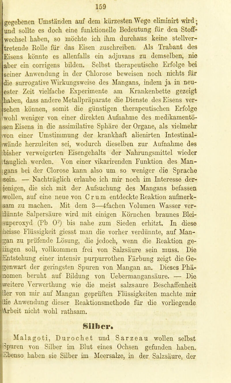 | gegebenen Umständen auf dem kürzesten Wege eliminirt wird; und sollte es doch eine funktionelle Bedeutung für den Stoff- wechsel haben, so möchte ich ihm durchaus keine stellver- tretende Rolle für das Eisen zuschreiben. Als Trabant des [ Eisens könnte es allenfalls ein adjuvans zu demselben, nie aber ein corrigens bilden. Selbst therapeutische Erfolge bei seiner Anwendung in der Chlorose beweisen noch nichts für die surrogatiye Wirkungsweise des Mangans, indem ja in neu- ester Zeit vielfache Experimente am Krankenbette gezeigt j haben, dass andere Metallpräparate die Dienste des Eisens ver- j sehen können, somit die günstigen therapeutischen Erfolge l'wohl weniger von einer direkten Aufnahme des medikamentö- hsen Eisens in die assimilative Sphäre der Organe, als vielmehr hvon einer Umstimmung der krankhaft alienirten Intestinal- vwände herzuleiten sei, wodurch dieselben zur Aufnahme des L bisher verweigerten Eisengehalts der Nahrungsmittel wieder tauglich werden. Von einer vikarirenden Funktion des Man- gans bei der Clorose kann also um so weniger die Sprache sein. — Nachträglich erlaube ich mir noch im Interesse der- jenigen, die sich mit der Aufsuchung des Mangans befassen wollen, auf eine neue von C r u m entdeckte Reaktion aufmerk- sam zu machen. Mit dem 3—4fachen Volumen Wasser ver- adünnte Salpersäure wird mit einigen Körnchen braunes Blei- huperoxyd (Pb O2) bis nahe zum Sieden erhitzt. In diese i heisse Flüssigkeit giesst man die vorher verdünnte, auf Man- gan zu prüfende Lösung, die jedoch, wenn die Reaktion ge- lungen soll, vollkommen frei von Salzsäure sein muss. Die Entstehung einer intensiv purpurroten Färbung zeigt die Ge- genwart der geringsten Spuren von Mangan an. Dieses Phä- pomen beruht auf Bildung von Uebermangansäure. — Die [Weitere Verwerthung wie die meist salzsaure Beschaffenheit Her von mir auf Mangan geprüften Flüssigkeiten machte mir |;lie Anwendung dieser Reaktionsmethode für die vorliegende l^rbeit nicht wohl rathsam. Silber. Malagoti, Durochet und Sarzeau wollen selbst i Spuren von Silber im Blut eines Ochsen gefunden haben. lEbenso haben sie Silber im Meersalze, in der Salzsäure, der