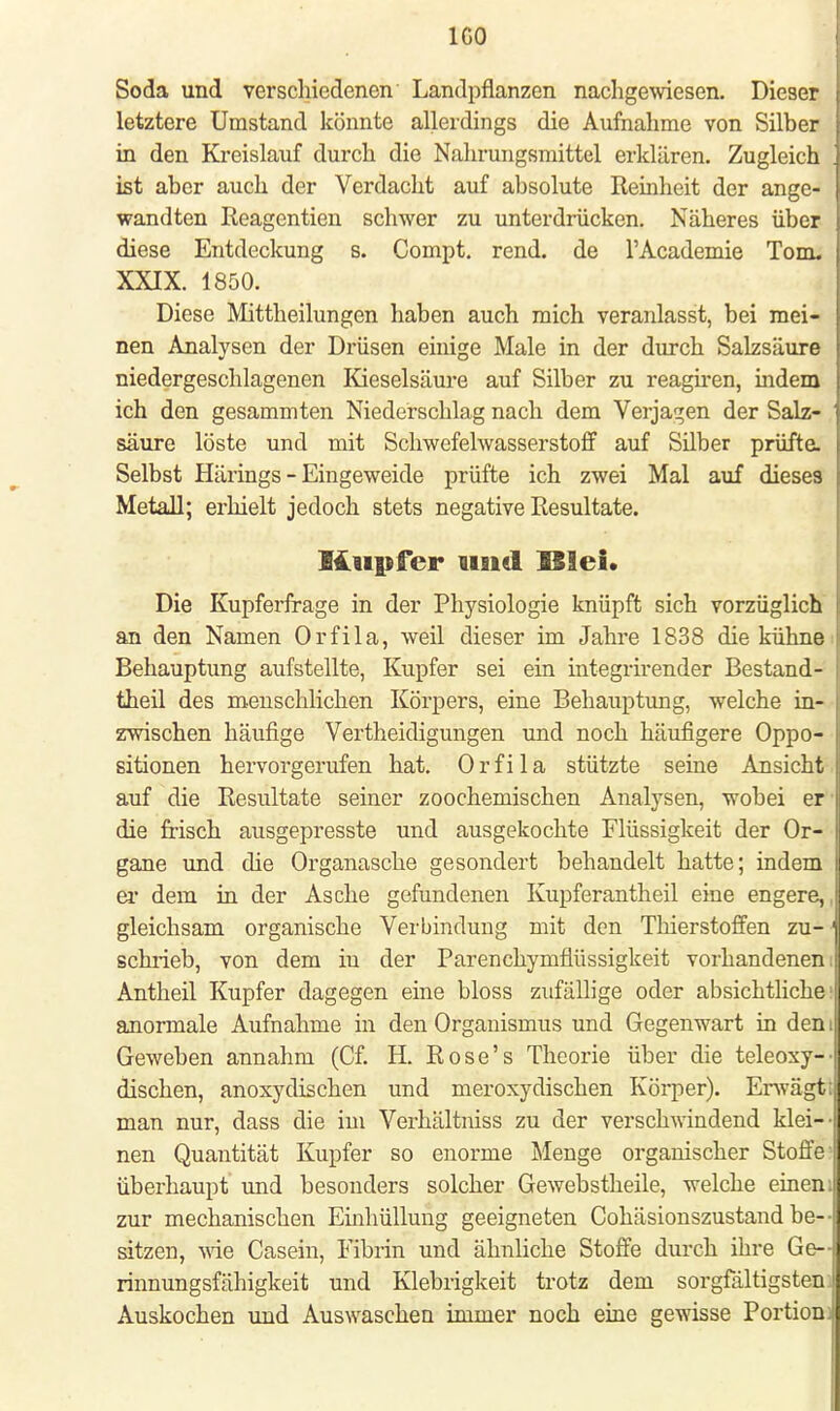 IGO Soda und verschiedenen Landpflanzen nachgewiesen. Dieser letztere Umstand könnte allerdings die Aufnahrae von Silber in den Kreislauf durch die Nahrungsmittel erklären. Zugleich ist aber auch der Verdacht auf absolute Reinheit der ange- wandten Reagentien schwer zu unterdrücken. Näheres über diese Entdeckung s. Compt. rend. de l'Academie Tom. XXIX. 1850. Diese Mittheilungen haben auch mich veranlasst, bei mei- nen Analysen der Drüsen einige Male in der durch Salzsäure niedergeschlagenen Kieselsäure auf Silber zu reagiren, indem ich den gesammten Niederschlag nach dem Verjagen der Salz- säure löste und mit Schwefelwasserstoff auf Silber prüfte. Selbst Härings - Eingeweide prüfte ich zwei Mal auf dieses Metall; erhielt jedoch stets negative Resultate. Kupfer und ISIei. Die Kupferfrage in der Physiologie knüpft sich vorzüglich an den Namen Orfila, weil dieser im Jahre 1838 die kühne Behauptung aufstellte, Kupfer sei ein integrirender Bestand- teil des menschlichen Körpers, eine Behauptung, welche in- zwischen häufige Vertheidigungen und noch häufigere Oppo- sitionen hervorgerufen hat. Orfila stützte seine Ansicht auf die Resultate seiner zoochemischen Analysen, wobei er die frisch ausgepresste und ausgekochte Flüssigkeit der Or- gane und die Organasche gesondert behandelt hatte; indem er dem in der Asche gefundenen Kupferantheil eine engere, gleichsam organische Verbindung mit den Thierstoffen zu- schrieb, von dem iu der Parenchymflüssigkeit vorhandenen Antheil Kupfer dagegen eine bloss zufällige oder absichtliche anormale Aufnahme in den Organismus und Gegenwart in den Geweben annahm (Cf. H. Rose's Theorie über die teleoxy- dischen, anoxydischen und meroxydischen Körper). Erwägti man nur, dass die im Verhältniss zu der verschwindend klei- ■ nen Quantität Kupfer so enorme Menge organischer Stoffe überhaupt und besonders solcher Gewebstheile, welche einen: zur mechanischen Einhüllung geeigneten Cohäsionszustand be- sitzen, wie Casein, Fibrin und ähnliche Stoffe durch ihre Ge- rinnungsfähigkeit und Klebrigkeit trotz dem sorgfältigsten. Auskochen und Auswaschen immer noch eine gewisse Portion: