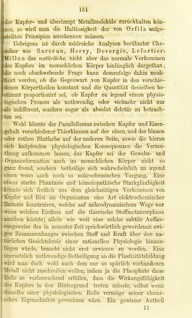 ^er Kupfer- und überhaupt Metallmoleküle zurückhalten kön- nen, so wird man die Haltlosigkeit der von Orfila aufge- stellten Prinzipien anerkennen müssen. Uebrigens ist durch zahlreiche Analysen berühmter Che- miker wie Sarceau, Hervy, Devergie, Lefortier» Millon das natürliche, nicht aber das normale Vorkommen des Kupfers im menschlichen Körper hinlänglich dargethan; die noch obschwebende Frage kann demzufolge dahin modi- fizirt werden, ob die Gegenwart ,von Kupfer in den verschie- I denen Körpertheilen konstant und die Quantität desselben be- istimmt proportionirt sei, ob Kupfer zu irgend einem physio- logischen Prozess als nothwendig, oder vielmehr nicht nur i als indifferent, sondern sogar als absolut deletär zu betrach- tten sei. Wohl könnte der Parallelismus zwischen Kupfer und Eisen- gehalt verschiedener Thierklassen auf der einen, und der blauen oder rothen Blutfarbe auf der anderen Seite, sowie die hieran sich knüpfenden physiologischen Konsequenzen die Vermu- thung aufkommen lassen, das Kupfer sei der Gewebs- und Organenformation auch im menschlichen Körper nicht so ganz fremd, sondern betheilige sich wahrscheinlich an irgend einen wenn auch noch so mikrochemischen Vorgang. Eine etwas starke Phantasie und hömoiopathische Starkgläubigkeit könnte sich freilich aus dem gleichzeitigen Vorkommen von Kupfer und Blei im Organismus eine Art elektrochemischer Batterie konstruiren, welche auf mikrodynamischem Wege wer weiss welchen Einfluss auf die thierische Stoffmetamorphose ausüben könnte; allein wie weit eine solche subtile Auffas- i sungsweise des in neuester Zeit sprichwörtlich gewordenen ewi- gen Zusammenhanges zwischen Stoff und Kraft über den na- türlichen Gesichtskreis einer rationellen Physiologie hinaus- liegen würde, braucht nicht erst erwiesen zu werden. Eine unersetzlich nothwendige Betheiligung an die Plastizitätsbildung wird man doch wohl auch dem nur so spärlich vorhandenen Metall nicht zuschreiben wollen, indem ja die Phosphate diese Rolle so vorherrschend erfüllen, dass die Wirkungsfähigkeit des Kupfers in den Hintergrund treten müsste, selbst wenn dasselbe einer physiologischen Rolle vermöge seiner chemi- schen Eigenschaften gewachsen wäre. Ein gewisser Antheil 11