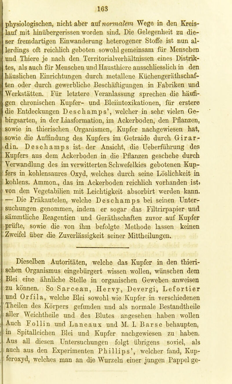 physiologischen, nicht aber auf normalem Wege in den Kreis- lauf mit hinübergerissen worden sind. Die Gelegenheit zu die- ser fremdartigen Einwanderung heterogener Stoffe ist nun al- lerdings oft reichlich geboten sowohl gemeinsam für Menschen und Thiere je nach den Territorialverhältnissen eines Distrik- tes, als auch für Menschen und Hausthiere ausschliesslich in den häuslichen Einrichtungen durch metallene Küchengeräthschaf- ten oder durch gewerbliche Beschäftigungen in Fabriken und Werkstätten. Für letztere Veranlassung sprechen die häufi- gen chronischen Kupfer- und Bleiintoxikationen, für erstere die Entdeckungen Deschamps', welcher in sehr vielen Ge- birgsarten, in der Liasformation, im Ackerboden, den Pflanzen, sowie in thierischen Organismen, Kupfer nachgewiesen hat, sowie die Auffindung des Kupfers im Getraide durch Girar- idin. Deschamps ist der Ansicht, die Ueberführung des Kupfers aus dem Ackerboden in die Pflanzen geschehe durch ' Verwandlung des im verwitterten Schwefelkies gebotenen Kup- fers in kohlensaures Oxyd, welches durch seine Löslichkeit in i kohlens. Ammon., das im Ackerboden reichlich vorhanden ist» von den Vegetabilien mit Leichtigkeit absorbirt werden kann. — Die Präkautelen, welche Deschamps bei seinen Unter- suchungen genommen, indem er sogar das Filtrirpapier und : sämmtliche Reagentien und Geräthschaften zuvor auf Kupfer prüfte, sowie die von ihm befolgte Methode lassen keinen ! Zweifel über die Zuverlässigkeit seiner Mittheilungen. Dieselben Autoritäten, welche das Kupfer in den thieri- schen Organismus eingebürgert wissen wollen, wünschen dem Blei eine ähnliche Stelle in organischen Geweben anweisen zu können. So Sarceau, Hervy, Devergi, Lefortier und Orfila, welche Blei sowohl wie Kupfer in verschiedenen Theilen des Körpers gefunden und als normale Bestandteile aller Weichtheile und des Blutes angesehen haben wollen Auch Follin und Laneaux und M. L Barse behaupten, in Spitalleichen Blei und Kupfer nachgewiesen zu haben. Aus all diesen Untersuchungen folgt übrigens soviel, als auch aus den Experimenten Phillips', welcher fand, Kup- feroxyd, welches man an die Wurzeln einer jungen Pappel ge-