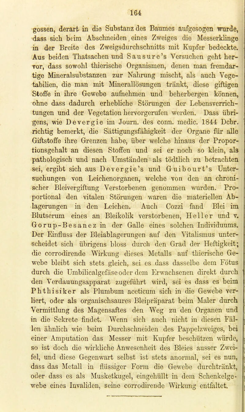 gössen, derart in die Substanz des Baumes aufgesogen wurde, dass sich beim Abschneiden, eines Zweiges die Messerklinge in der Breite des Zweigsdurchschnitts mit Kupfer bedeckte. Aus beiden Thatsachen und Sausure's Versuchen geht her- vor, dass sowohl thierische Organismen, denen man fremdar- tige Mineralsubstanzen zur Nahrung mischt, als auch Vege- tabilien, die man mit Minerallösungen tränkt, diese giftigen Stoffe in ihre Gewebe aufnehmen und beherbergen können, ohne dass dadurch erhebliche Störungen der Lebensverrich- tungen und der Vegetation hervorgerufen werden. Dass übri- gens, wie Devergie im Journ. des conn. medic. 1844 Dcbr. richtig bemerkt, die Sättigungsfähigkeit der Organe für alle Giftstoffe ihre Grenzen habe, über welche hinaus der Propor- tionsgehalt an diesen Stoffen und sei er noch so klein, als pathologisch und nach Umständen' als tödtlich zu betrachten sei, ergibt sich aus Devergie's und Guibourt's Unter- suchungen von Leichenorganen, welche von den an chroni- scher Bleivergiftung Verstorbenen genommen wurden. Pro- portional den vitalen Störungen waren die materiellen Ab- lagerungen in den Leichen. Auch Cozzi fand Blei im Blutserum eines an Bleikolik verstorbenen, Heller und v. Gorup-Besanez in der Galle eines solchen Individuums. Der Einfluss der Bleiablagerungen auf den Vitalismus unter- scheidet sich übrigens bloss durch den Grad der Heftigkeit; die corrodirende Wirkung dieses Metalls auf thierische Ge- webe bleibt sich stets gleich, sei es dass dasselbe dem Fötus durch die Umbilicalgefäse oder dem Erwachsenen direkt durch den Verdauungsapparat zugeführt wird, sei es dass es beim Phthisiker als Plumbum aceticum sich in die Gewebe ver- liert, oder als organischsaures Bleipräparat beim Maler durch Vermittlung des Magensaftes den Weg zu den Organen und in die Sekrete findet. Wenn sich auch nicht in diesen Fäl- len ähnlich wie beim Durchschneiden des Pappelzweiges, bei einer Amputation das Messer mit Kupfer beschützen würde, so ist doch die wirkliche Anwesenheit des Bleies ausser Zwei- fel, und diese Gegenwart selbst ist stets anormal, sei es nun, dass das Metall in flüssiger Form die Gewebe durchtränkt, oder dass es als Musketkugel, eingehüllt in dem Schenkelge- webe eines Invaliden, seine corrodirende Wirkung entfaltet.