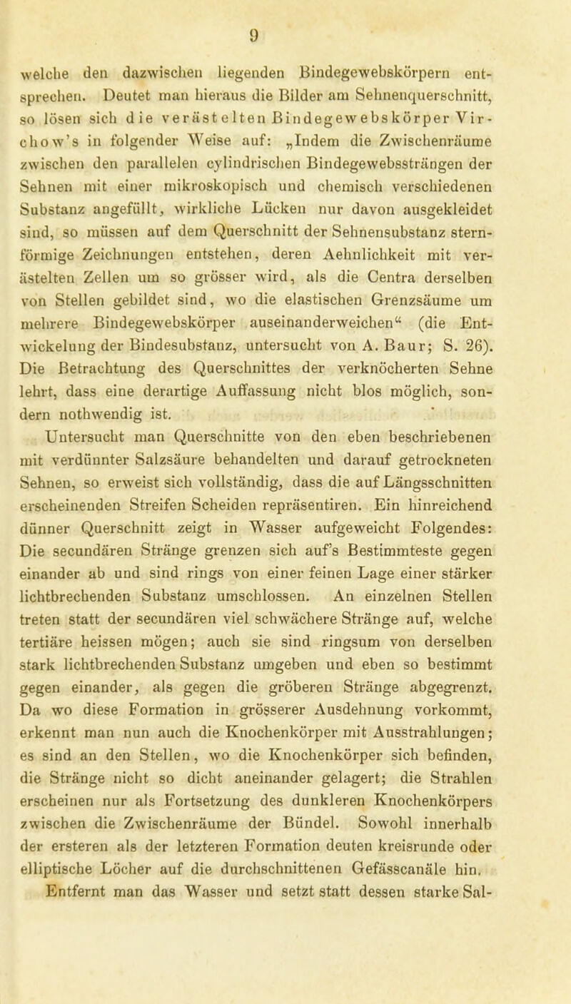 !) welche den dazwischen liegenden Bindegewebskörpern ent- sprechen. Deutet man hieraus die Bilder am Sehnenquerschnitt, so lösen sich die verästelten Bindegew ebskörperVir- chow's in folgender Weise auf: „Indem die Zwischenräume zwischen den parallelen cylindrischen Bindegewebssträngen der Sehnen mit einer mikroskopisch und chemisch verschiedenen Substanz angefüllt, wirkliche Lücken nur davon ausgekleidet sind, so müssen auf dem Querschnitt der Sehnensubstanz stern- förmige Zeichnungen entstehen, deren Aehnlichkeit mit ver- ästelten Zellen um so grösser wird, als die Centra derselben von Stellen gebildet sind, wo die elastischen Grenzsäume um mehrere Bindegewebskörper auseinanderweichen (die Ent- wicklung der Bindesubstanz, untersucht von A. Baur; S. 26). Die Betrachtung des Querschnittes der verknöcherten Sehne lehrt, dass eine derartige Auffassung nicht blos möglich, son- dern nothwendig ist. Untersucht man Querschnitte von den eben beschriebenen mit verdünnter Salzsäure behandelten und darauf getrockneten Sehnen, so erweist sich vollständig, dass die auf Längsschnitten erscheinenden Streifen Scheiden repräsentiren. Ein hinreichend dünner Querschnitt zeigt in Wasser aufgeweicht Folgendes: Die secundären Stränge grenzen sich auf's Bestimmteste gegen einander ab und sind rings von einer feinen Lage einer stärker lichtbrechenden Substanz umschlossen. An einzelnen Stellen treten statt der secundären viel schwächere Stränge auf, welche tertiäre heissen mögen; auch sie sind ringsum von derselben stark lichtbrechenden Substanz umgeben und eben so bestimmt gegen einander, als gegen die gröberen Stränge abgegrenzt. Da wo diese Formation in grösserer Ausdehnung vorkommt, erkennt man nun auch die Knochenkörper mit Ausstrahlungen; es sind an den Stellen, wo die Knochenkörper sich befinden, die Stränge nicht so dicht aneinander gelagert; die Strahlen erscheinen nur als Fortsetzung des dunkleren Knochenkörpers zwischen die Zwischenräume der Bündel. Sowohl innerhalb der ersteren als der letzteren Formation deuten kreisrunde oder elliptische Löcher auf die durchschnittenen Gefässcanäle hin. Entfernt man das Wasser und setzt statt dessen starke Sal-