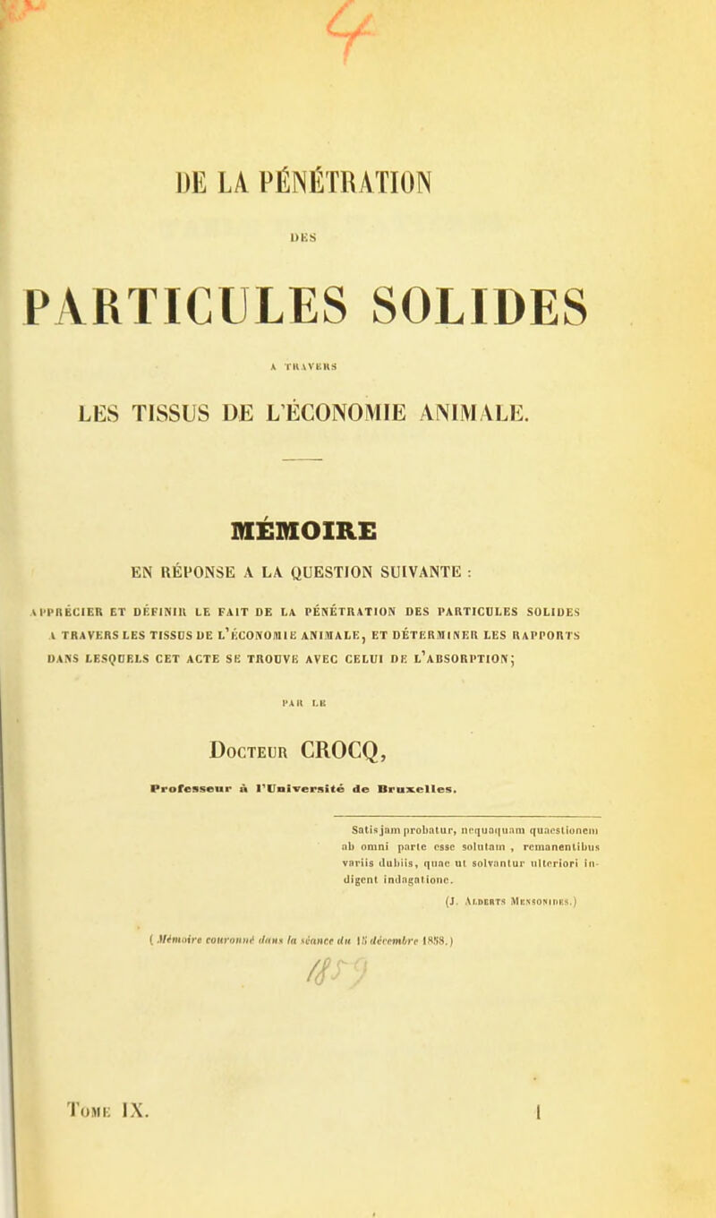 DE LA PÉNÉTRATION PARTICULES SOLIDES * TKWBKS LES TISSUS DE L'ECONOMIE ANIMALE. MEMOIRE EN RÉPONSE A LA QUESTION SUIVANTE : AI'l'nÉCIER ET DÉFINIll LE FAIT DE LA PÉNÉTRATION DES PARTICULES SOLIDES l TRAVERS LES TISSOS DE l'ÉCONOUIIE ANIMALE, ET DÉTERMINER LES RAPPORTS DANS LESQDELS CET ACTE SE TROUVE AVEC CELUI DE l'aBSORPTIONJ l'Ait I.li DocTEun CROCQ, Professeur n l'Université de Bru^celles. Satis jam probntur, ii('(]uai|u:im quacstioneni nb omni parte cssc solulain , rcnianenlibus variis duhiis, quae ui solvanlur tiUcriori in- digent, indagntione. (J. Aldcrts MiissoNinRS.) ( Minuiire couronm^ iIhhh la U'ance du Wt liévcmhre ISfiS.) ïoMi; IX. 1