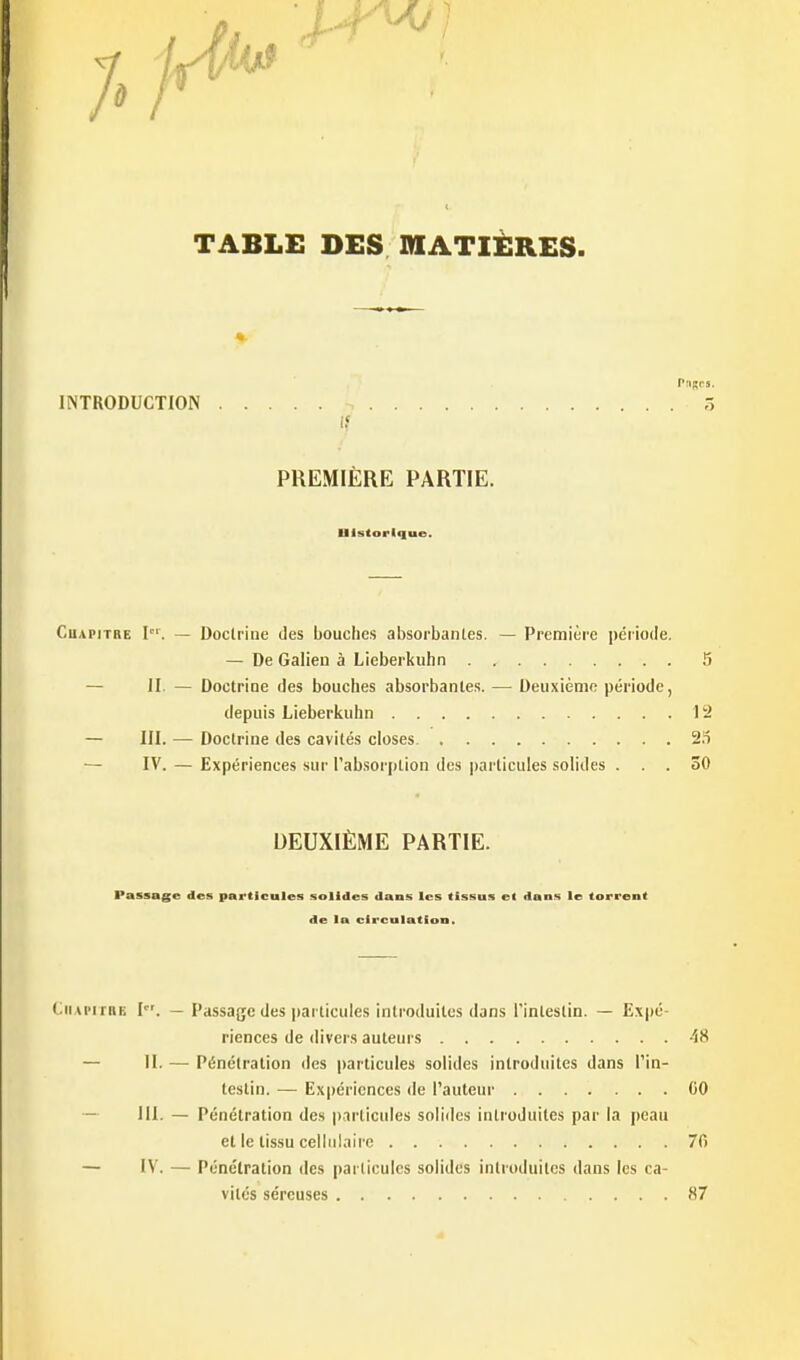 7. TABLE DES MATIÈRES. INTRODUCTION 3 PREMIERE PARTIE. Historique. CuAPiTBE I. — Doclrine des bouches absorbantes. — Première période. — De Galien à Lieberkuhn 5 — II. — Doctrine des bouches absorbantes. — Deuxième période, depuis Lieberkuhn 12 — III. — Doctrine des cavités closes 2.'5 — IV. — Expériences sur l'absorption des particules solides ... 30 DEUXIÈME PARTIE. Passage des particules solides dans les tissus et dans le torrent de la circulation. tiiAnrnE I. — Passage des pai ticuies introduites dans l'intestin. — Expé riences de divers auteurs 48 — II. — Pénétration des particules solides introduites dans l'in- testin. — Expériences de l'auteur 00 — III. — Pénétration des p-irticides solides introduites par la peau et le tissu cellulaire 70 — IV. — Pénétration des particules solides introduites dans les ca- vités séreuses 87