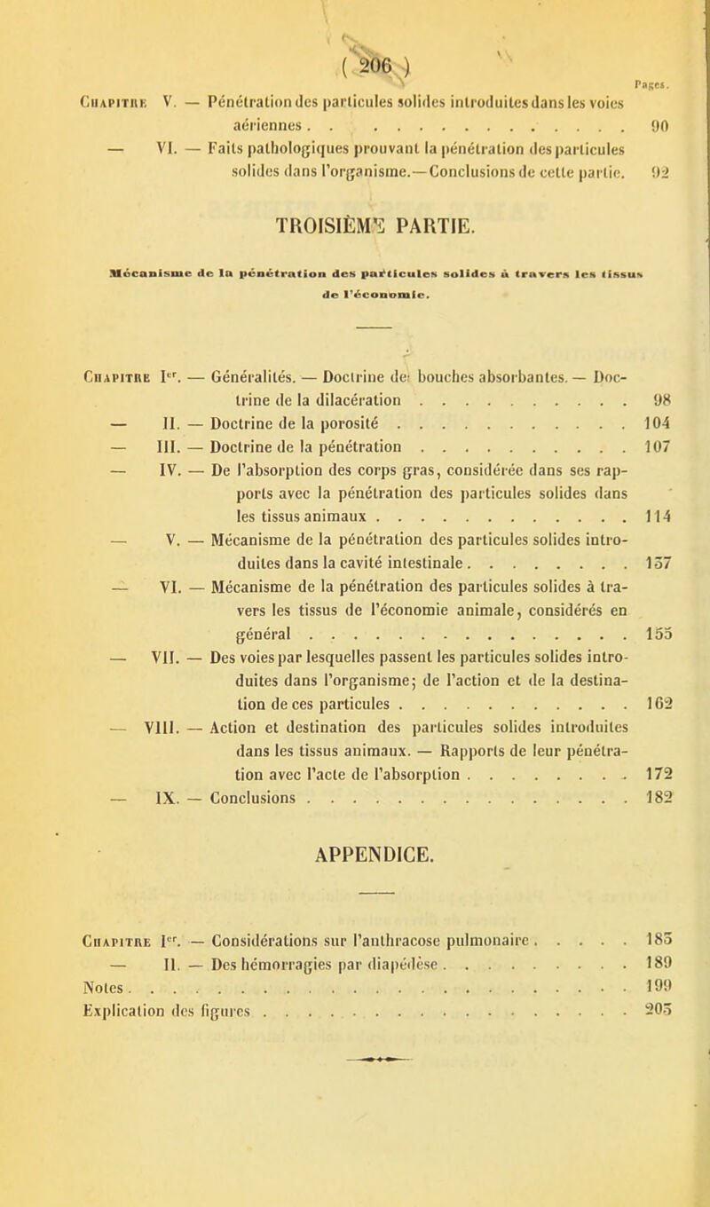 -> raRes. ClUPiTiiK V. — Pénclration (les particules solides introduites dans les voies aériennes. . 00 — VI. — Faits pathologiques prouvant la pénétration des particules solides dans l'organisme.—Conclusions de celle partie. TROISIÈM'i PARTIE. nfocanisme de la pénétration des particule» solides à travers les tissu» de IVcoDomie. Cdapitre I. — Généralités. — Doctrine de; bouches absorbantes. — Doc- trine de la dilacération 98 — 11. — Doctrine de la porosité 104 — III. — Doctrine de la pénétration 107 — IV. — De l'absorption des corps gras, considérée dans ses rap- ports avec la pénétration des particules solides dans les tissus animaux 114 — V. — Mécanisme de la pénétration des particules solides intro- duites dans la cavité intestinale 137 — VI. — Mécanisme de la pénétration des particules solides à tra- vers les tissus de l'économie animale, considérés en général 155 — VII. — Des voies par lesquelles passent les particules solides intro- duites dans l'organisme; de l'action et de la destina- lion de ces particules 162 — YllI. — Action et destination des particules solides introduites dans les tissus animaux. — Rapports de leur pénétra- tion avec Pacte de l'absorption .172 — IX. — Conclusions 182 APPENDICE. Chapitre I. — Considérations sur l'authracose pulmonaire 183 — 11. — Des hémorragies par (liapéilèse 189 Noies 199 Explication des figures 203