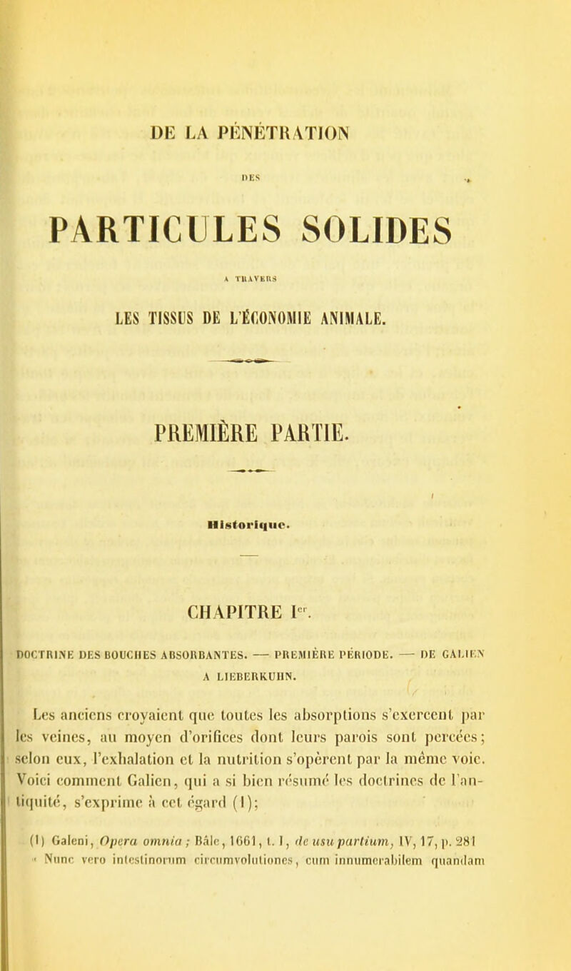 DES PARTICULES SOLIDES » tuavkhs LES TISSUS DE L'ÉCONOMIE ANIMALE. PREMIÈRE PARTIE. Historlf|uc. CHAPITRE P'. DOCTRINE UES BOUCHES ABSORBANTES. — PREMIÈRE PÉRIODE. — DE GAI.IEN A LIEBERKUlIN. Les anciens croyaicnl qiuî toutes les absorptions s'exercent par les veines, au moyen d'orifices dont leurs parois sont percées; selon eux, l'exhalation et la nutrition s'opèrent par la même voie. Voici (comment Galicii, qui a si bien résumé les doctrines de l'an- tiquité, s'exprime à cet éçtiu'd (I); (1) Galeni, Opéra omnia ; Bâlc, 1661, 1.1, de usupariium, IV, 17, p. 281 ' Niinn veio inlcslinonim ciiciimvoltiliones, ciirn innumerabilem quandani