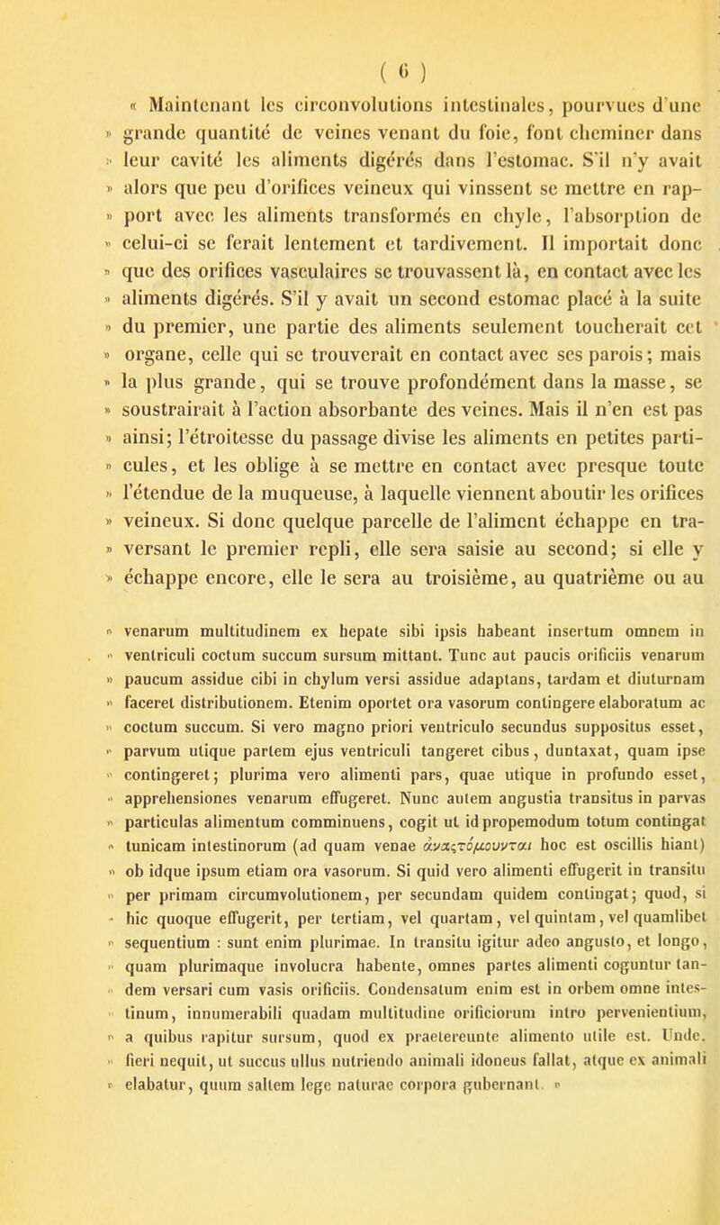 ( « ) « Maintenant les circonvolutions intestinales, pourvues d une grande quantité de veines venant du foie, font cheminer dans leur cavité les aliments digérés dans l'cslomac. S'il n'y avait alors que peu d'orifices veineux qui vinssent se mettre en rap- port avec les aliments transformés en ehyle, l'absorption de celui-ei se ferait lentement et tardivement. Il importait donc que des orifices vasculaires se trouvassent là, en contact avec les aliments digérés. S'il y avait un second estomac placé à la suite du premier, une partie des aliments seulement toucherait cet organe, celle qui se trouverait en contact avec ses parois; mais la plus grande, qui se trouve profondément dans la masse, se soustrairait à l'action absorbante des veines. Mais il n'en est pas ainsi; l'étroitesse du passage divise les aliments en petites parti- cules , et les oblige à se mettre en contact avec presque toute l'étendue de la muqueuse, à laquelle viennent aboutir les orifices veineux. Si donc quelque parcelle de l'aliment échappe en tra- versant le premier repli, elle sera saisie au second; si elle y échappe encore, elle le sera au troisième, au quatrième ou au venarum multitudinem ex bepate sibi ipsis habeant insertum omDem in venlriculi coctum succum sursum mittant. Tune aut paucis orifîciis venarum paucum assidue cibi in chylum versi assidue adaplans, tardam et diulurnaiQ facerel distributionem. Etenim oportet ora vasorum conlingere elaboralum ac coctum succum. Si vero magno priori ventriculo secundus suppositus esset, parvum utique parlera ejus ventriculi tangeret cibus, duntaxat, quam ipse contingeret; plurima vero alimenti pars, quae utique in profundo essel, apprehensiones venarum efTugeret. Nunc autem angustia transitus in parvas particuias alimentum coraminuens, cogit ut id propemodum totum contingat tunicam intestinorum (ad quam venae oivaqzS/u.oui/Ta.i hoc est osciilis hianl) ob idque ipsum etiam ora vasorum. Si quid vero alimenti effugerit in transilu per primam circumvolutionem, per secundam quidem contingat; quod, si hic quoque effugerit, per tertiam, vel quartam, vel quinlam, vel quamiibet sequentium : sunt enim plurimae. In transitu igitur adeo anguslo, et longo, quam plurimaque involucra habente, omnes partes alimenti coguntur tan- dem versari cum vasis orificiis. Condensatum enim est in orbem omne intes- tinum, innumerabili quadam muilitudine orificiorum inlro pervenientium, a quibus rapitur sursum, quod ex praelereunte alimento utile est. Undc. fieri nequil, ut succus uikis nulriendo aniniali idoneus failat, alquc ex animali elabatur, quum saltem lege nalurac corpora gubernanl. ^