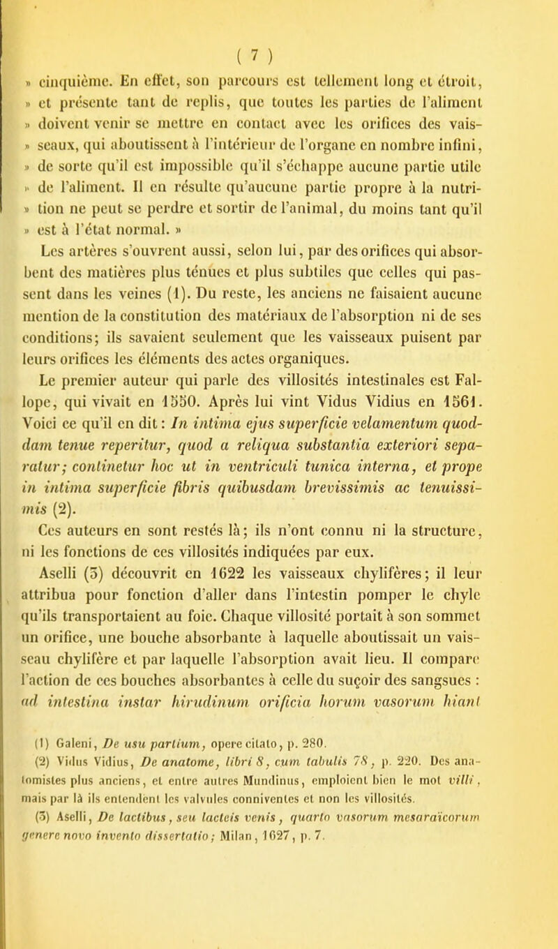 » ciii(|uicmc. En effet, son parcours est lellcment long cl étroit, • et présente tant de replis, que toutes les parties de l'aliment  doivent venir se mettre en contact avec les orifices des vais- » seaux, qui aboutissent à l'intérieur de l'organe en nombre infini, » de sorte qu'il est impossible qu'il s'échappe aucune partie utile >■ de l'aliment. Il en résulte qu'aucune partie propre à la nutri- » tion ne peut se perdre et sortir de l'animal, du moins tant qu'il » est à l'état normal. » Les artères s'ouvrent aussi, selon lui, par des orifices qui absor- bent des matières plus ténues et plus subtiles que celles qui pas- sent dans les veines (1). Du reste, les anciens ne faisaient aucune mention de la constitution des matériaux de l'absorption ni de ses conditions; ils savaient seulement que les vaisseaux puisent par leurs orifices les éléments des actes organiques. Le premier auteur qui parle des villosités intestinales est Fal- lope, qui vivait en ISSO. Après lui vint Vidus Vidius en \66i. Voici ce qu'il en dit : In intima ejiis superficie velamentum quod- dam tenue reperitur, quod a reliqua substantia exteriori sepa- ratur; conlinetur hoc ut in ventriculi tunica interna, et prope in intima superficie fibris quibusdam brevissimis ac tenuissi- mis (2). Ces auteurs en sont restés là ; ils n'ont connu ni la structure, ni les fonctions de ces villosités indiquées par eux. Aselli (5) découvrit en 1622 les vaisseaux chylifères; il leur attribua pour fonction d'aller dans l'intestin pomper le chyle qu'ils transportaient au foie. Chaque villosité portait à son sommet un orifice, une bouche absorbante à laquelle aboutissait un vais- seau chylifère et par laquelle l'absorption avait lieu. Il compare l'action de ces bouches absorbantes à celle du suçoir des sangsues : nd intestina instar hirudinum orificia hontm vasorum hiani (1) Galeni, De usu parlium, opèrecitalo, p. 280. (2) Vidus Vidius, De anatome, libri 8, cum tabuiis 7S, p. 220. Des ana- lomisles plus anciens, et enlre autres Mundinus, emploicnl bien le mot villi . mais par là ils entendent les valvules connivenles et non les villosités. (3) Aselli, De laclibus, seu lacteis venis, quarto vnsortun mesaratcorum génère novo inventa dissertatio ; Milan, 1G27, p. 7.