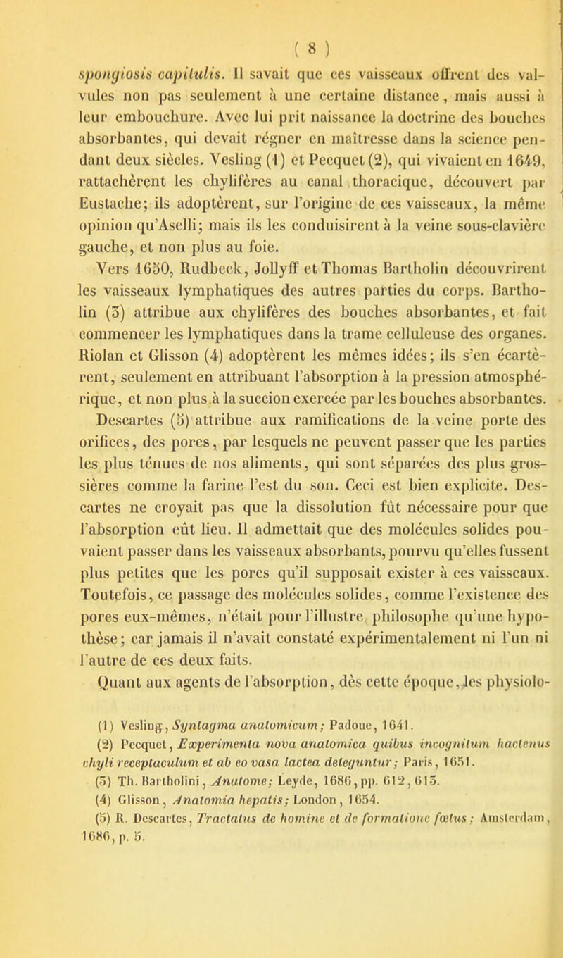 sponyiosis capilulis. Il savait que ces vaisseaux ofTrenl des val- vules non pas seulement à une certaine distance, mais aussi à leur embouchure. Avec lui prit naissance la doctrine des bouches absorbantes, qui devait régner en maîtresse dans la science pen- dant deux siècles. Vesling (I) et Pecquet(2), qui vivaient en 1649, rattachèrent les chyhfères au canal thoi'acique, découvert par Eustache; ils adoptèrent, sur l'origine de ces vaisseaux, la même opinion qu'Aselli; mais ils les conduisirent à la veine sous-clavièrc gauche, et non plus au foie. Vers 1650, Rudbeck, Jollyff et Thomas Bartholin découvrirent les vaisseaux lymphatiques des autres parties du corps. Rartho- lin (3) attribue aux chylifères des bouches absorbantes, et fail commencer les lymphatiques dans la trame celluleuse des organes. Riolan et Glisson (4) adoptèrent les mêmes idées ; ils s'en écartè- rent, seulement en attribuant l'absorption à la pression atmosphé- rique, et non plus à la succion exercée par les bouches absorbantes. Descartes (3) attribue aux ramifications de la veine porte des orifices, des pores, par lesquels ne peuvent passer que les parties les plus ténues de nos aliments, qui sont séparées des plus gros- sières comme la farine l'est du son. Ceci est bien explicite. Des- cartes ne croyait pas que la dissolution fût nécessaire pour que l'absorption eût lieu. Il admettait que des molécules solides pou- vaient passer dans les vaisseaux absorbants, pourvu qu elles fussent plus petites que les pores qu'il supposait exister à ces vaisseaux. Toutefois, ce passage des molécules sohdes, comme l'existence des pores eux-mêmes, n'était pour l'illustre philosophe qu'une hypo- thèse ; car jamais il n'avait constaté expérimentalement ni l'un ni l'autre de ces deux faits. Quant aux agents de l'absorption, dès cette époque, Jcs physiolo- (1) VesMag, Syntagma analomicum ; Padouc, 1641. (2) Vecc^ueV, Expcrimenla nova anatomica quitus incognilum haclciius chyli receptaculum et ab covasa lactea deteguntur; Paris, 1651. (5) Th. Barlholini, Anatome; Leyde, 1686,pp. 61!2, 613. (4) Glisson, /inalomia hepatis;Lon(ÏQn^ 1654. (5) R. Descaites, Tractatus de homine et de formalioitc fœtus; AmsCcniam, 1686, p. 5.