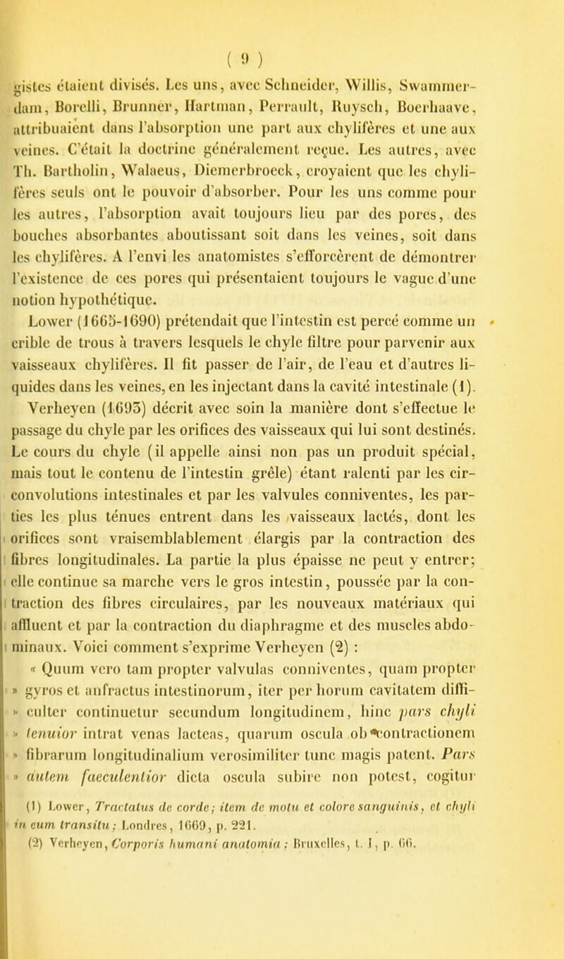 1^ ( » ) gistcs étaient divisés. Les uns, avec Sclineider, Willis, Swarnnier- dam, Borclli, Brunner, Harlnian, Pcrranlt, lUiysch, Bociliaavc, attribuaient dans l'absorption une part aux chylifères et une aux M'ines. C'était la doetrine généralement reçue. Les autres, avec Th. Bartholin, Walaeus, Dienicrbrocck, croyaient que les chyli- fères seuls ont le pouvoir d'absorber. Pour les uns comme pour les autres, l'absorption avait toujours lieu par des pores, des bouches absorbantes aboutissant soit dans les veines, soit dans les chylifères. A l'envi les anatomistes s'efTorcèrent de démontrer l'existence de ces pores qui présentaient toujours le vague d'une notion hypothétique. Lower (1665-1690) prétendait que l'intestin est percé comme un - crible de trous à travers lesquels le chyle filtre pour parvenir aux vaisseaux chylifères. Il fit passer de l'air, de l'eau et d'autres li- quides dans les veines, en les injectant dans la cavité intestinale (1). Verheyen (1695) décrit avec soin la manière dont s'effectue le passage du chyle par les orifices des vaisseaux qui lui sont destinés. Le cours du chyle (il appelle ainsi non pas un produit spécial, mais tout le contenu de l'intestin grêle) étant ralenti par les cir- convolutions intestinales et par les valvules conniventes, les par- ties les plus ténues entrent dans les -vaisseaux lactés, dont les I orifices sont vraisemblablement élargis par la contraction des ' fibres longitudinales. La partie la plus épaisse ne peut y entrer; I elle continue sa marche vers le gros intestin, poussée par la con- I traction des fibres circulaires, par les nouveaux matériaux qui affluent et par la contraction du diaphragme et des muscles abdo- 1 minaux. Voici comment s'exprime Verheyen (2) :  Quum vero lam propter valvulas conniventes, quam propter ■ » gyros et anfractus intestinorum, iter perhorum cavitalera diffi- cultcr continuetur secundum longitudinem, hinc /uirs chyli !• lenuior intrat venas lacteas, quarum oscula ob^ontraclionem » fibrarum longitudinalium verosimiliter tune magis patent. Pars » aiiUm faeculcnlior dicta oscula subirc non potcst, cogitur (1) Lower, Tractalus de corde; item de molu et colore sanguinis, et chyli ■ m cwm transilu: Londres, 1669, p. 221.