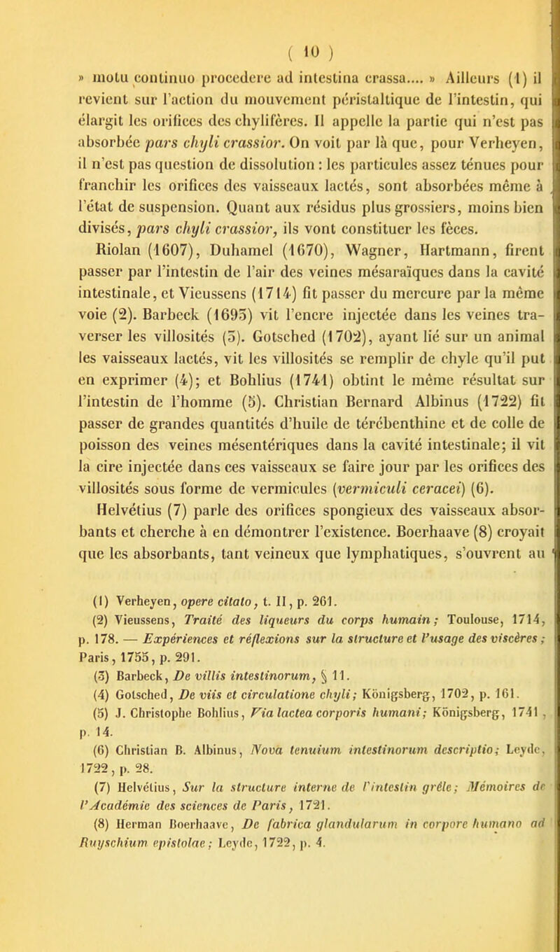 » iiiolu coulinuo proccdere ad intestina crassa.... » Ailleurs (l) il revient sur l'action du mouvement péristaltique de l'intestin, qui élargit les orifices des chylifères. Il appelle la partie qui n'est pas absorbée pars chyli crassior. On voit par là que, pour Verheyen, il n'est pas question de dissolution : les particules assez ténues pour franchir les orifices des vaisseaux lactés, sont absorbées même à l'état de suspension. Quant aux résidus plus grossiers, moins bien divisés, jmrs chyli crassior, ils vont constituer les fèces, Riolan (1607), Duhamel (1670), Wagner, Hartmann, firent passer par l'intestin de l'air des veines mésaraïques dans la cavité intestinale, et Vieussens (1714) fit passer du mercure par la même voie (2). Barbcck (1695) vit l'encre injectée dans les veines tra- verser les vihosités (5). Gotsched (170:2), ayant lié sur un animal les vaisseaux lactés, vit les villosités se remplir de chyle qu'il put en exprimer (4); et Bohlius (1744) obtint le même résultat sur l'intestin de l'homme (5). Christian Bernard Albinus (1722) fil passer de grandes quantités d'huile de térébenthine et de colle de poisson des veines mésentériques dans la cavité intestinale; il vit la cire injectée dans ces vaisseaux se faire jour par les orifices des villosités sous forme de verraiculcs (vermiculi ceracei) (6). Helvétius (7) parle des orifices spongieux des vaisseaux absor- bants et cherche à en démontrer l'existence. Boerhaave (8) croyait que les absorbants, tant veineux que lymphatiques, s'ouvrent au (1) Verheyen, opère citato, t. II, p. 261. (2) Vieussens, Traité des liqueurs du corps humain; Toulouse, 1714, p. 178. — Expériences et réflexions sur la structure et l'usage des viscères ; Paris, 1755, p. 291. (ô) Barbeck, De villis intestinorum, ^11. (4) Gotsched, De viis et circulatione chyli; Kônigsberg, 1702, p. 161. (5) J. Christophe Bohlius, Fia lactea corporis humani; Kônigsberg, 1741 , p. 14. (6) Christian B. .4lbinus, Nova tenuium intestinorum descriptio; Leyde, 1722, p. 28. (7) Helvétius, Sur la struclurc interne de V intestin grêle ; Mémoires de l'Académie des sciences de Paris, 1721. (8) Herman Boerhaave, De fabrica gJandularum in corpore humano ad fiinjschium c.pistolac ; Leydc, 1722, p. 4.