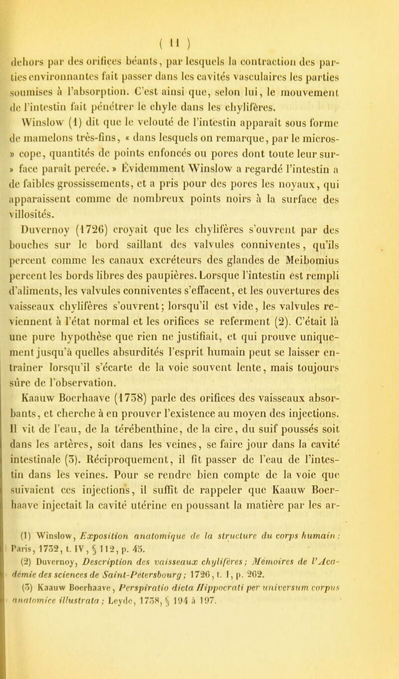 (Icliurs par des orifices béants, par lesquels la contraclion des par- lies environnantes fait passer dans les cavités vasculaires les parties soumises à l'absorption. C'est ainsi que, selon lui, le mouvement (le l'intestin l'ait pénétrer le chyle dans les cliylil'ères. VVinslow (i) dit que le velouté de l'intestin apparaît sous forme de mamelons très-fins, « dans lesquels on remarque, par le raicros- » cope, quantités de points enfoncés ou porcs dont toute leur sur- » face paraît percée, i l^videmment Winslov^f a regardé l'intestin n de faibles grossissements, et a pris pour des pores les noyaux, qui apparaissent comme de nombreux points noirs à la surface des villosités. Duvernoy (1726) croyait que les chylifères s'ouvrent par des bouches sur le bord saillant des valvules conniventes, qu'ils percent comme les canaux excréteurs des glandes de Meibomius percent les bords libres des paupières. Lorsque l'intestin est rempli d'aliments, les valvules conniventes s'effacent, et les ouvertures des vaisseaux chylifères s'ouvrent; lorsqu'il est vide, les valvules re- viennent à l'état normal et les orifices se referment (2). C'était là une pure hypothèse que rien ne justifiait, et qui prouve unique- ment jusqu'à quelles absurdités l'esprit humain peut se laisser en- traîner lorsqu'il s'écarte de la voie souvent lente, mais toujours sûre de l'observation. Kaauw Bocrhaave (1758) parle des orifices des vaisseaux absor- bants, et cherche à en prouver l'existence au moyen des injections. Il vit de l'eau, de la térébenthine, de la cire, du suif poussés soit dans les artères, soit dans les veines, se faire jour dans la cavité intestinale (3). Réciproquement, il fit passer de l'eau de l'intes- tin dans les veines. Pour se rendre bien compte de la voie que suivaient ces injections, il suffît de rappeler que Kaauw Boer- haave injectait la cavité utérine en poussant la matière par les ar- (1) VVinslow, Exposition analomique de la structure du corps humain : Paris, 1732, l. IV, § 112, p. 45. (2) Duvernoy, Description des vaisseaux chylifères; Mémoires de l'Aca- démie des sciences de Saint-Pétersbourg ; 1726, t. I, p. 2G2. (3) Kaauw Boerhaavc, Pcrspiratio dicta /lippocrati per universum corpus ntinlomirc illuslratn ; Lnydc, 1738,5) à 197.