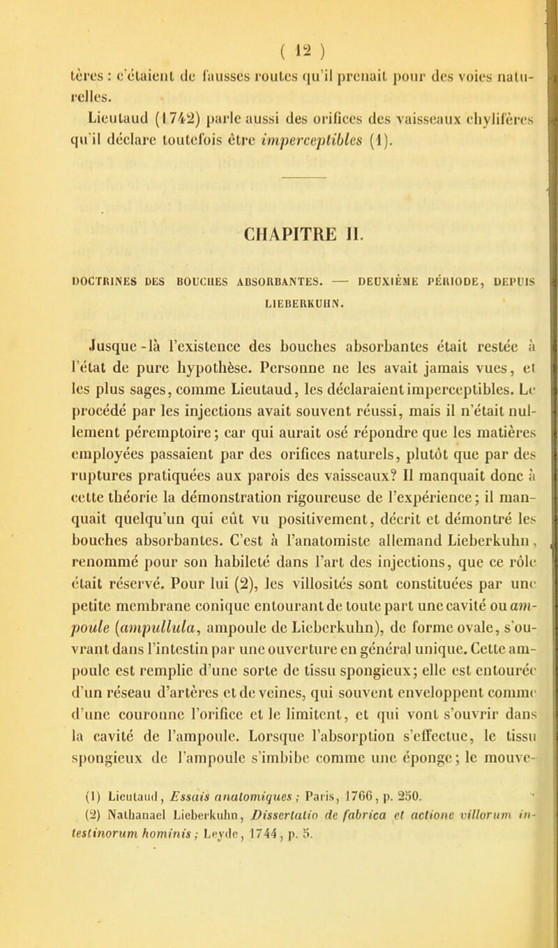 tères : c claieul de fausses roul-es qu'il prenait i)our des voies naUi- relles. Lieulaud (174!2) parle aussi des orifices des vaisseaux chylii'ères qu'il déclare loutelbis être imperceptibles [i). CHAPITRE 11. OOCTIUNES DES BOUCHES ABSORBANTES. — DEUXIIZME PÉUIODE, DEPUIS LIEBERKUlIN. Jusque-là l'existence des bouches absorbantes était restée à l'état de pure hypothèse. Personne ne les avait jamais vues, et les plus sages, comme Lieutaud, les déclaraient imperceptibles. Le procédé par les injections avait souvent réussi, mais il n'était nul- lement péremptoire ; car qui aurait osé répondre que les matières employées passaient par des orifices naturels, plutôt que par des ruptures pratiquées aux parois des vaisseaux? Il manquait donc à celte théorie la démonstration rigoureuse de l'expérience ; il man- quait quelqu'un qui eût vu positivement, décrit et démontré les bouches absorbantes. C'est à l'anatomiste allemand Lieberkuhn, renommé pour son habileté dans l'art des injections, que ce rôle était réservé. Pour lui (2), les villosités sont constituées par une petite membrane conique entourant de toute part une cavité ou am- poule {ampullula, ampoule de Lieberkuhn), de forme ovale, s ou- vrant dans l'intestin par une ouverture en général unique. Cette am- poule est remplie d'une sorte de tissu spongieux; elle est entourée d'un réseau d'artères et de veines, qui souvent enveloppent comme d'une couronne l'orifice et le limitent, et qui vont s'ouvrir dans la cavité de l'ampoule. Lorsque l'absorption s'effectue, le tissu spongieux de l'ampoule s'imbibe comme une éponge; le raouve- (1) Lieulaud, Essais analomiqucs ; Paris, 1766, p. 250. (iJ) Natbanael Lieberkuhn, Disserlalio de fabrica el actionc vtllonim iii- lestinorum hominis ; Leydc, 1744, p. 5.