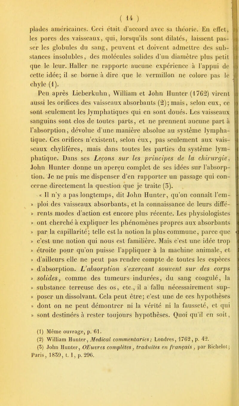 pladcs aniéricaincs. Ceci était d'accord avec sa théorie. En end. les porcs des vaisseaux, qui, lorsqu'ils sont dilatés, laissent pas- ser les globules du sang, peuvent et doivent admettre des sub- stances insolubles, des molécules solides d'un diamètre plus petil que le leur, llaller ne rapporte aucune expérience à l'appui dv cette idée; il se borne à dire que le vermillon ne colore pas li chyle (1). ^ Peu après Lieberkuhn, William et John Hunier (1762) virent aussi les orifices des vaisseaux absorbants (2); mais, selon eux, ce sont seulement les lymphatiques qui en sont doués. Les vaisseaux sanguins sont clos de toutes parts, et ne prennent aucune part à l'absorption, dévolue d'une manière absolue au système lympha- tique. Ces orifices n'existent, selon eux, pas seulement aux vais- seaux ehylifères, mais dans toutes les parties du système lym- phatique. Dans ses Leçons sur les principes de la chirurgie, John Hunter donne un aperçu complet de ses idées sur l'absorp- tion. Je ne puis me dispenser d'en rapporter un passage qui con- cerne directement la question que je traite (3), II n'y a pas longtemps, dit John Hunter, qu'on connaît l'em- » ploi des vaisseaux absorbants, et la connaissance de leurs diffé- » rents modes d'action est encore plus récente. Les physiologistes » ont cherché à expliquer les phénomènes propres aux absorbants » par la capillarité; telle est la notion la plus commune, parce que » c'est une notion qui nous est familière. Mais c'est une idée trop » étroite pour qu'on puisse l'appliquer à la machine animale, et » d'ailleurs elle ne peut pas rendre compte de toutes les espèces » d'absorption. L'absorption s'exercant souvent sur des corps » solides, comme des tumeurs indurées, du sang coagulé, la i> substance terreuse des os, etc., il a fallu nécessairement sup- « poser un dissolvant. Cela peut être; c'est une de ces hypothèses » dont on ne peut démontrer ni la vérité ni la fausseté, et qui » sont destinées à rester toujours hypothèses. Quoi qu'il en soit, (1) Même ouvrage, p. 61. (2) William Hunter, Médical commenlaries; Londres, 1762, p. 42. (ô) John Hunter, OEuvres complètes, traduites en français ^ par Richeloi; Paris, 1839, t. 1, p.296.