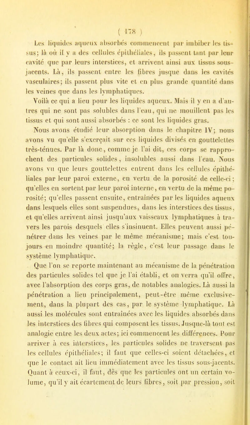 ( ) Les li(|iiidi!s ;i(jiu'n.\ al)sorljés toiuineiKXMil par imbiber les lis- sus; là où il y a des cflliilcs épilhélialcs, ils passant taiil par leur cavité que par leurs interstices, et arrivent ainsi aux tissus sous- jaccnts. Là, ils passent entre les libres jusque dans les cavités vaseulaires; ils passent plus vite et en j)lus giande quantité dans les veines que dans les lymphatiques. Voilà ce qui a lieu pour les liquides aqueux. Mais il y en a d'au- tres qui ne sont pas solubles dans l'eau, qui ne mouillent pas les tissus et qui sont aussi absorbés : ce sont les liquides gras. Nous avons étudié leur absorption dans le chapitre IV; nous avons vu qu'elle s'exerçait sur ces liquides divisés en gouttelettes très-ténues. Par là donc, comme je l'ai dit, ces corps se rappro- chent des particules solides, insolubles aussi dans l'eau. Nous avons vu que leurs gouttelettes entrent dans les cellules épilhé- lialcs par leur paroi externe, en vertu de la porosité de celle-(;i ; qu'elles en sortent par leur paroi interne, en vertu de la même po- rosité; qu'elles passent ensuite, entraînées parles liquides aqueux dans lesquels elles sont suspendues, dans les interstices des tissus, et qu'elles arrivent ainsi jusqu'aux vaisseaux lymphatiques à tra- vers les parois desquels elles s'insinuent. Elles peuvent aussi pé- nétrer dans les veines par le même mécanisme; mais c'est tou- jours en moindre quantité; la règle, c'est leur passage dans le système lymphatique. Que l'on se reporte maintenant au mécanisme de la pénétration des particules solides tel que je l'ai établi, et on verra qu'il offre, avec l'absorption des corps gras, de notables analogies. Là aussi la pénétration a lieu principalement, peut-être même exdusivc- raent, dans la plupart des cas, par le système lymphatique. Là aussi les molécules sont entraînées avec les liquides absorbés dans les interstices des libres qui composent les tissus. Jusque-là ton! est analogie entre les deux actes; ici commencent les différences. Four arriver à ces ii\lersliecs, les particules solides ne traversent pas les cellules épilhélialcs; il faut que celles-ci soient détachées, et que le contact ail lieu immédiatement avec les tissus sous-jacents. Quant à ceux-ci, il faut, dès que les particules ont un certain vo- lume, qu'il y ait écartcmcntde leurs libres, soit par pression, soit