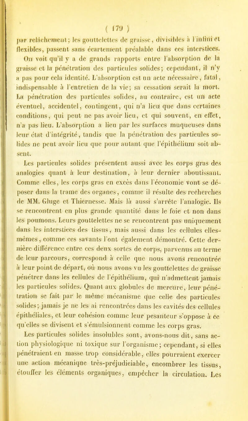 ( '7'J ) par l'clàehomeiil; les goutteiollos de graisse, clivisiJdes à l'infini H Hcxiblcs, passent sans écarteinont préalable dans ces inlerstrces. On voit qu'il y a de grands rapports entre l'absorption de la graisse et la pénétration des particules solides; ccpeiidant, il n'y H pas pour cela identité. L'absorption est un acte nécessaire, faitàl, indispensable à l'entretien de la vie; sa cessatioït serait la noort. La pénétration des particules solides, au contraire, est ufl acte éventuel, accidentel, contingent, qui n'a lieu que dans certaines conditions, qui peut ne pas avoir lieu, et qui souvent, en elTet, n'a pas lieu. L'absorption a lieu par les surfaces muqueuses dans leur état d'intégrité, tandis que la pénétration des pa^tieules so- lides ne peut avoir lieu que pour autant que l'épitbélium soit ab^ sent. Les particules solides présentent aussi avec les corps gras des analogies quant à leur destination, à leur dernier aboutissant. Comme elles, les corps gras en excès dans l'économie Vont se dé- poser dans la trame des organes, comme il résulte des reéherches de MM. Gluge et Thiernesse. Mais là aussi s'arrête l'analogie. Ils se rencontrent en plus grande quantité dans le foie et non dans les poumons. Leurs gouttelettes ne se rencontrent pas uniquement dans les interstices des tissus ,• mais aussi dans les cellules elles- mêmes , comme ces satants l'ont également démontré. Cette der- nière différence entre ces deux sortes de corps, parvenus au terme de leur parcours, correspond à celle que nous avons rencontrée à leur point de départ, où nous avons vu les gouttelettes de graisse pénétrer dans les cellules de l'épitliélium, qui' n'admettent jamais les particules solides. Quant aux globules de mercure, leur péné- tration se fait par le même mécanisme que celle des particules solides ; jamais je ne les ai rencontrées dans les cavités des cellules (•pitliéliales, et leur cohésion comme leur pesanteur s'oppose à ce qu elles se divisent et s'émulsionnent comme les corps gras. Les particules solides insolubles sont, avons-nous dit, sans ac- tion physiologique ni toxique sur l'organisme; cependant, si elles pénétraient en masse trop considérable, elles pourraient exercer une action mécanique très-préjudiciable, encombrer les tissus, étouffer les éléments organiques, enipcchcr la circulation. Les