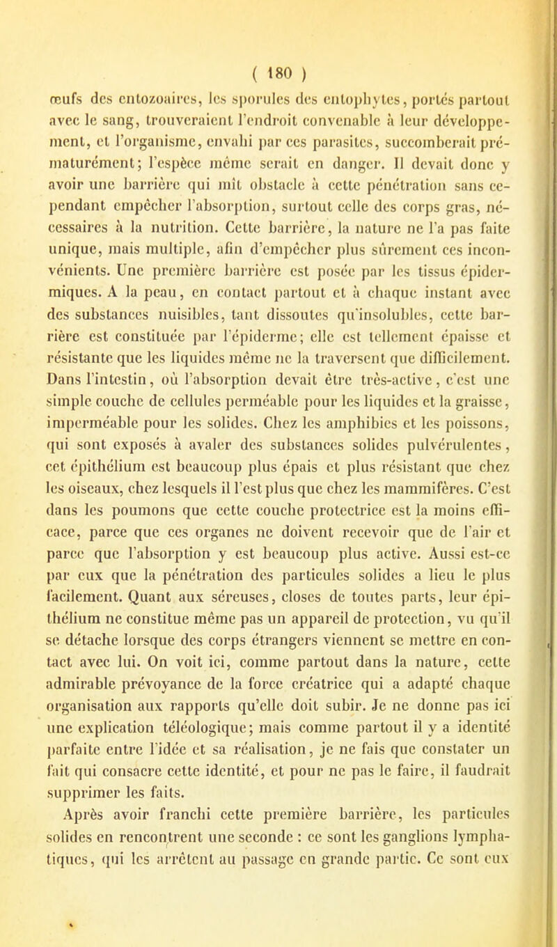 œufs des cntozoairos, les si)oruIes des cnlopliytes, portes partout avec le sang, trouveraient l'endroit convenable à leur développe- ment, et l'organisme, envahi par ces parasites, succomberait pré- maturément; l'espèce même serait en danger. Il devait donc y avoir une barrière qui mît obstacle à cette pénétration sans ce- pendant empêcbcr l'absorption, surtout celle des corps gras, né- cessaires à la nutrition. Cette barrière, la nature ne l'a pas faite unique, mais multiple, afin d'empêcher plus sûrement ces incon- vénients. Une première bai-rièrc est posée par les tissus épider- miques. A la peau, en contact partout et à chaque instant avec des substances nuisibles, tant dissoutes qu'insolubles, cette bar- rière est constituée par l'épidcrmc; clic est tcllcmenl épaisse et résistante que les liquides même ne la traversent que diflicilement. Dans l'intestin, où l'absorption devait être très-active, c'est une simple couche de cellules perméable pour les liquides et la graisse, imperméable pour les solides. Chez les amphibies et les poissons, qui sont exposés à avaler des substances solides pulvérulentes, cet épithéliura est beaucoup plus épais et plus résistant que chez les oiseaux, chez lesquels il l'est plus que chez les mammifères. C'est dans les poumons que cette couche protectrice est la moins effi- cace, parce que ces organes ne doivent recevoir que de l'air et parce que l'absorption y est beaucoup plus active. Aussi est-ce par eux que la pénétration des particules solides a lieu le plus facilement. Quant aux séreuses, closes de toutes parts, leur épi- thébum ne constitue même pas un appareil de protection, vu qu il se détache lorsque des corps étrangers viennent se mettre en con- tact avec lui. On voit ici, comme partout dans la nature, cette admirable prévoyance de la force créatrice qui a adapté chaque organisation aux rapports qu'elle doit subir. Je ne donne pas ici une explication téléologique; mais comme partout il y a identité parfaite entre l'idée et sa réalisation, je ne fais que constater un fait qui consacre cette identité, et pour ne pas le faire, il faudrait supprimer les faits. Après avoir franchi cette première barrière, les particules solides en rencontrent une seconde : ce sont les ganglions lympha- tiques, qui les arrêtent au passage en grande partie. Ce sont eux