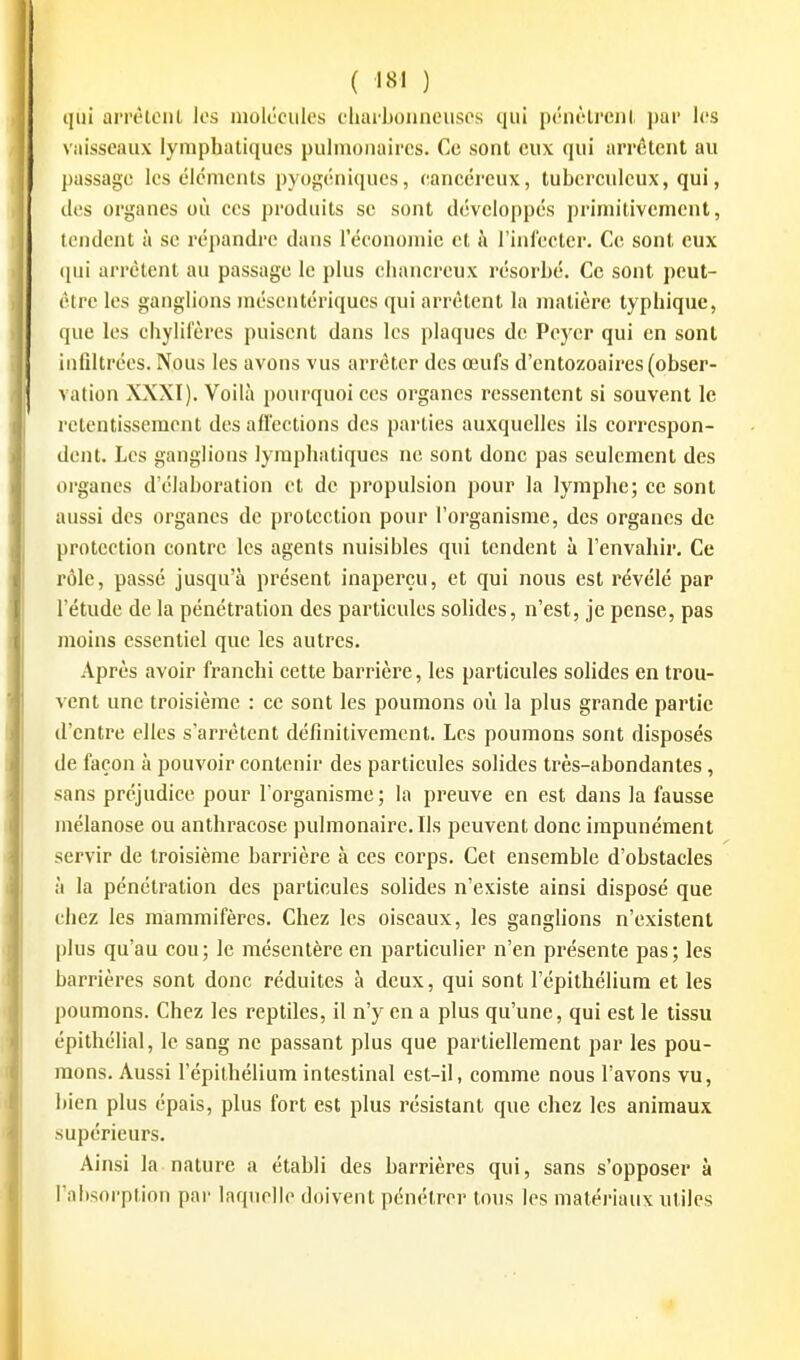qui arrèteiil los molécules charl)oiineiisos qui pniètrenl par les vaisseaux lymphatiques pulmonaires. Ce sont eux qui arrêtent au passage les éléments pyogéniques, cancéreux, tuberculeux, qui, des organes où ces produits se sont développés prinntivcment, tendent à se ré{)andrc dans l'économie et à l'infecter. Ce sont eux (\m arrêtent au passage le plus ehanci'cux résorbé. Ce sont peut- être les ganglions niésentériques qui arrêtent la matière typhique, que les chylii'ères puisent dans les plaques de Peyer qui en sont infiltrées. Nous les avons vus arrêter des œufs d'entozoaircs (obser- vation XXXI). Voilà pourquoi ces organes ressentent si souvent le retentissement des afi'ections des parties auxquelles ils correspon- dent. Les ganglions lymphatiques ne sont donc pas seulement des organes d'élaboration et de propulsion pour la lymphe; ce sont aussi des organes de protection pour l'organisme, des organes de protection contre les agents nuisibles qui tendent à l'envahir. Ce rôle, passé jusqu'à présent inaperçu, et qui nous est révélé par l'étude de la pénétration des particules solides, n'est, je pense, pas moins essentiel que les autres. Après avoir franchi cette barrière, les particules solides en trou- vent une troisième : ce sont les poumons où la plus grande partie d'entre elles s'arrêtent définitivement. Les poumons sont disposés de façon à pouvoir contenir des particules solides très-abondantes, sans préjudice pour l'organisme ; la preuve en est dans la fausse mélanose ou anthracosc pulmonaire. Ils peuvent donc impunément servir de troisième barrière à ces corps. Cet ensemble d'obstacles à la pénétration des particules solides n'existe ainsi disposé que chez les mammifères. Chez les oiseaux, les ganghons n'existent plus qu'au cou; le mésentère en particulier n'en présente pas; les barrières sont donc réduites à deux, qui sont l'épithélium et les poumons. Chez les reptiles, il n'y en a plus qu'une, qui est le tissu épithélial, le sang ne passant plus que partiellement par les pou- mons. Aussi l'épithélium intestinal est-il, comme nous l'avons vu, bien plus épais, plus fort est plus résistant que chez les animaux supérieurs. Ainsi la nature a établi des barrières qui, sans s'opposer à l'absorption par laquelle doivent pénétrer tous les matériaux utiles