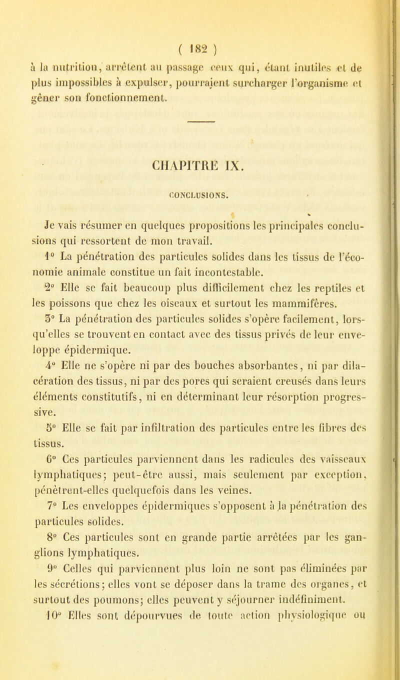 ( !82 ) à la nutrilion, aiTél^iit au passage ceux qui, étant inutiles cl de plus impossibles à expulser, pourraient surcharger l'organisme vi gêaer son fonctionnement. CHAPITRE IX. CONCLUSIONS. Je vais résumer on quelques propositions les principales conclu- sions qui rcssortent de mon travail. 1 La pénétration des particules solides dans les tissus de l'éco- nomie animale constitue un fait incontestable. 2° Elle se fait beaucoup plus dilïicilement chez les reptiles cl les poissons que chez les oiseaux et surtout les mammifères. 3° La pénétration des particules solides s'opère facilement, lors- qu'elles se trouvent en contact avec des tissus privés de leur enve- loppe épidermique. 4 Elle ne s'opère ni par des bouches absorbantes, ni par dila- cération des tissus, ni par des poi'es qui seraient creusés dans leurs éléments constitutifs, ni en déterminant leur résorption progres- sive. 5° Elle se fait par infiltration des particules entre les fibres des tissus. 0° Ces particules parviennent dans les radicules des vaisseaux lymphatiques; peut-être aussi, mais seulement par exception, pénèircnt-elles quelquefois dans les veines. 7° Les enveloppes épidermiques s'opposent à ja pénétration des particules solides. 8 Ces particules sont en grande partie arrêtées par les gan- glions lymphatiques. 9° Celles qui parviennent plus loin ne sont pas éhminées par les sécrétions; elles vont se déposer dans la trame des organes, et surtout des poumons; elles peuvent y séjourner indéfiniment. lO Elles sont dépourvues de, toute action physiologique ou