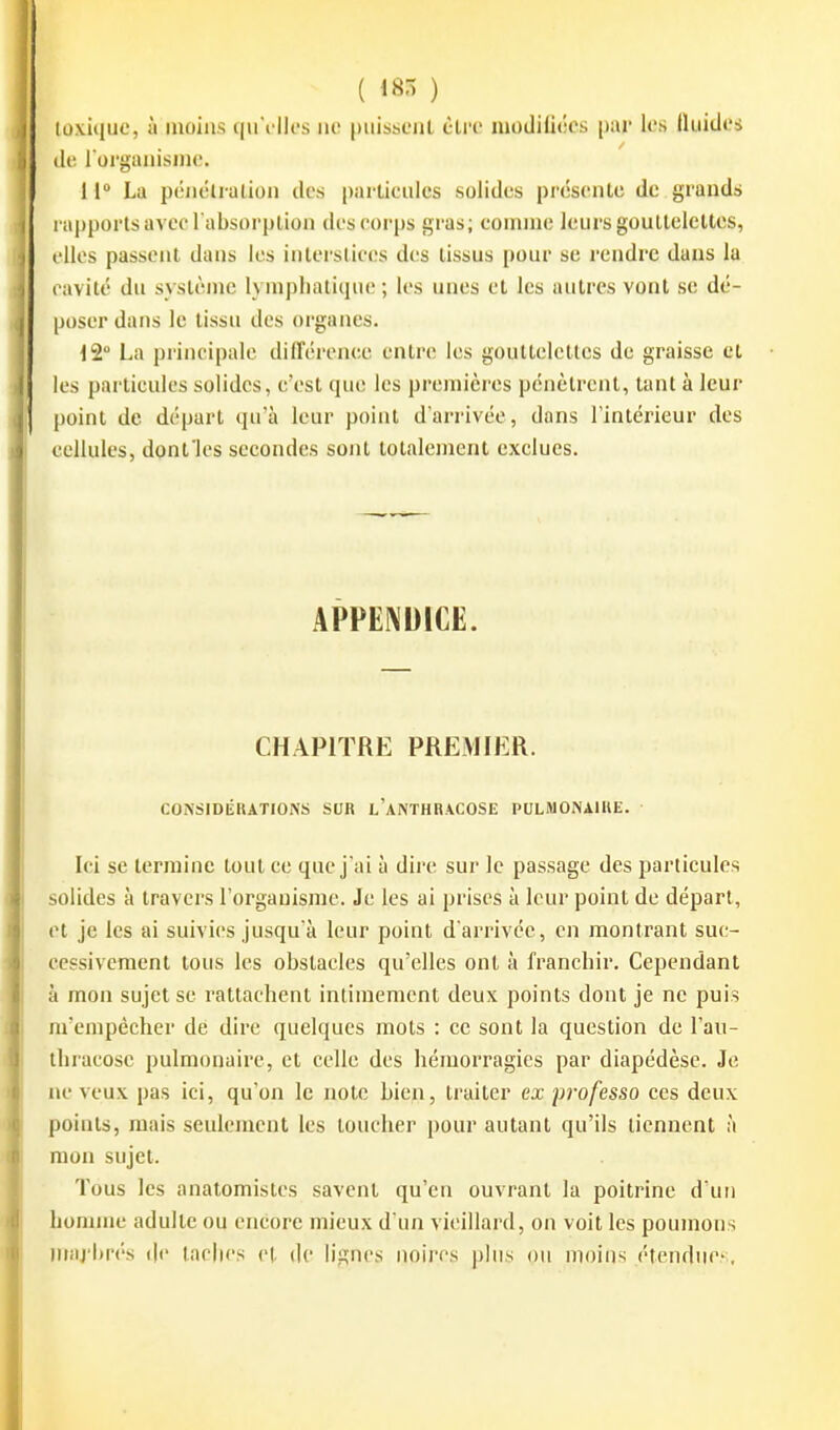 ( 185 ) toxique, à moins qu\'ik's ne puissent être modifiées par les Iluides (le l organisme. 11 La pénélialion des particules solides présente de grands rapports avec l absorption des corps gras; comme leurs gouttelettes, elles passent dans les intei'Sticcs des tissus pour se rendre dans la cavité du système lymphatique ; les unes et les autres vont se dé- poser dans le tissu des organes. 12 La principale diIFérence entnî les gouttelelles de graisse et les particules solides, c'est que les premières pénètrent, tant à leur point de départ qu'à leur point d'arrivée, dans l'intérieur des cellules, donflcs secondes sont totalement exclues. APPENDICE. CHAPITRE PREMIER. CONSIDÉRATIONS SUR l'aNTHRACOSE PULMONAHIE. • Ici se termine tout ce que j ai à dire sur le passage des particules solides à travers l'organisme. Je les ai prises à leur point de départ, et je les ai suivies jusqu'à leur point d'arrivée, en montrant suc- cessivement tous les obstacles qu'elles ont à franchir. Cependant à mon sujet se rattachent intimement deux points dont je ne puis m'empécher de dire quelques mots : ce sont la question de l'au- thraeose pulmonaire, et celle des hémorragies par diapédèse. Je ne veux pas ici, qu'on le note bien, traiter ex p7'ofesso ces deux points, mais seulement les loucher pour autant qu'ils tiennent à mon sujet. Tous les anatomistes savent qu'en ouvrant la poitrine d'un homme adulte ou encore mieux d'un vieillard, on voit les poumons img'brés de taches et de lignes noires plus ou moins étendues,